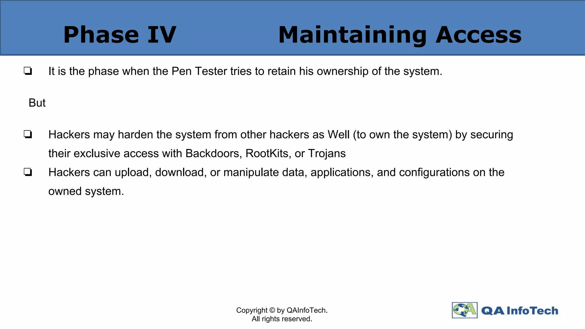 Phase IV Maintaining Access
❏ It is the phase when the Pen Tester tries to retain his ownership of the system.
But
❏ Hackers may harden the system from other hackers as Well (to own the system) by securing
their exclusive access with Backdoors, RootKits, or Trojans
❏ Hackers can upload, download, or manipulate data, applications, and conﬁgurations on the
owned system.
Copyright © by QAInfoTech.
All rights reserved.
 