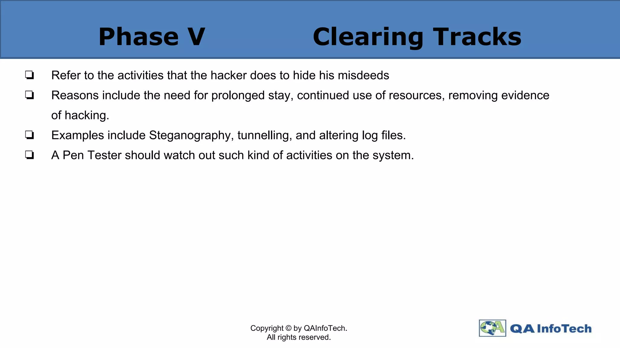 Phase V Clearing Tracks
❏ Refer to the activities that the hacker does to hide his misdeeds
❏ Reasons include the need for prolonged stay, continued use of resources, removing evidence
of hacking.
❏ Examples include Steganography, tunnelling, and altering log ﬁles.
❏ A Pen Tester should watch out such kind of activities on the system.
Copyright © by QAInfoTech.
All rights reserved.
 