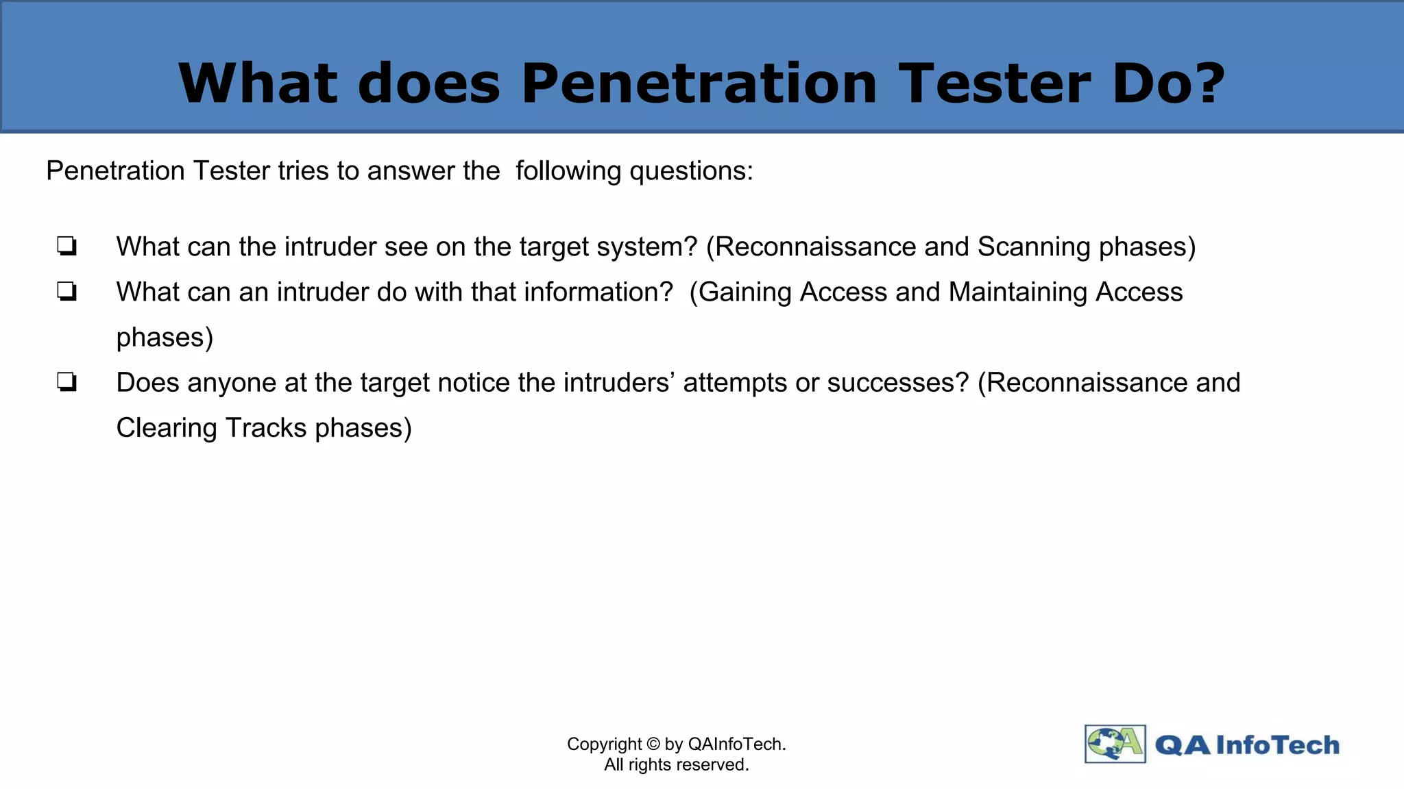 What does Penetration Tester Do?
Penetration Tester tries to answer the following questions:
❏ What can the intruder see on the target system? (Reconnaissance and Scanning phases)
❏ What can an intruder do with that information? (Gaining Access and Maintaining Access
phases)
❏ Does anyone at the target notice the intruders’ attempts or successes? (Reconnaissance and
Clearing Tracks phases)
Copyright © by QAInfoTech.
All rights reserved.
 