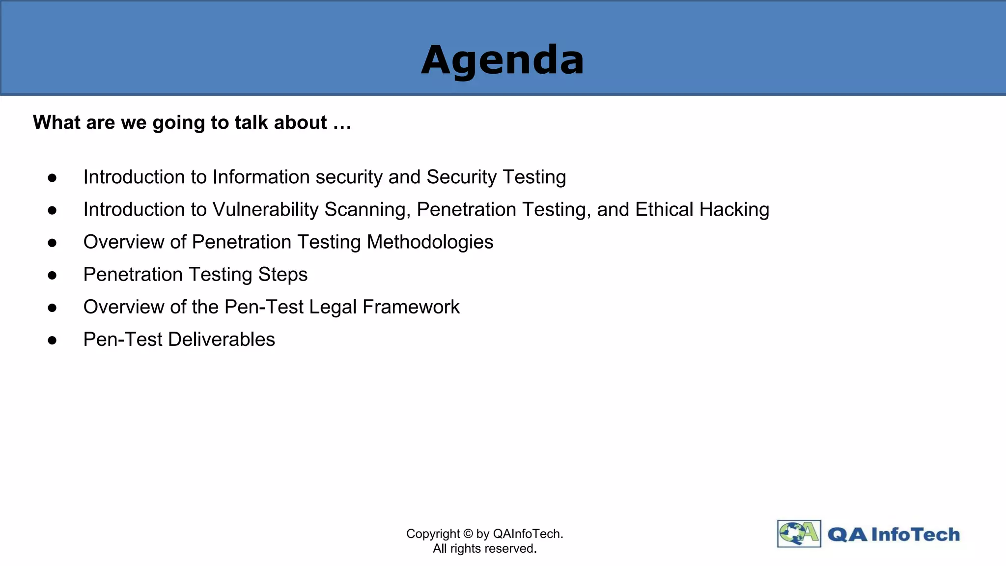 Agenda
What are we going to talk about …
● Introduction to Information security and Security Testing
● Introduction to Vulnerability Scanning, Penetration Testing, and Ethical Hacking
● Overview of Penetration Testing Methodologies
● Penetration Testing Steps
● Overview of the Pen-Test Legal Framework
● Pen-Test Deliverables
Copyright © by QAInfoTech.
All rights reserved.
 