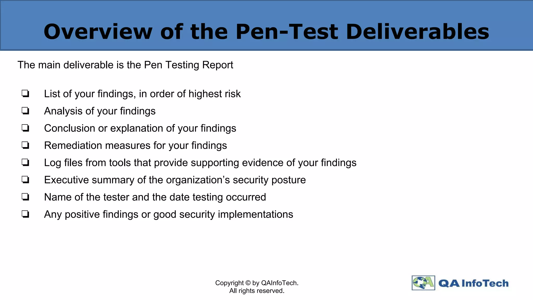 Overview of the Pen-Test Deliverables
The main deliverable is the Pen Testing Report
❏ List of your findings, in order of highest risk
❏ Analysis of your findings
❏ Conclusion or explanation of your findings
❏ Remediation measures for your findings
❏ Log files from tools that provide supporting evidence of your findings
❏ Executive summary of the organization’s security posture
❏ Name of the tester and the date testing occurred
❏ Any positive findings or good security implementations
Copyright © by QAInfoTech.
All rights reserved.
 