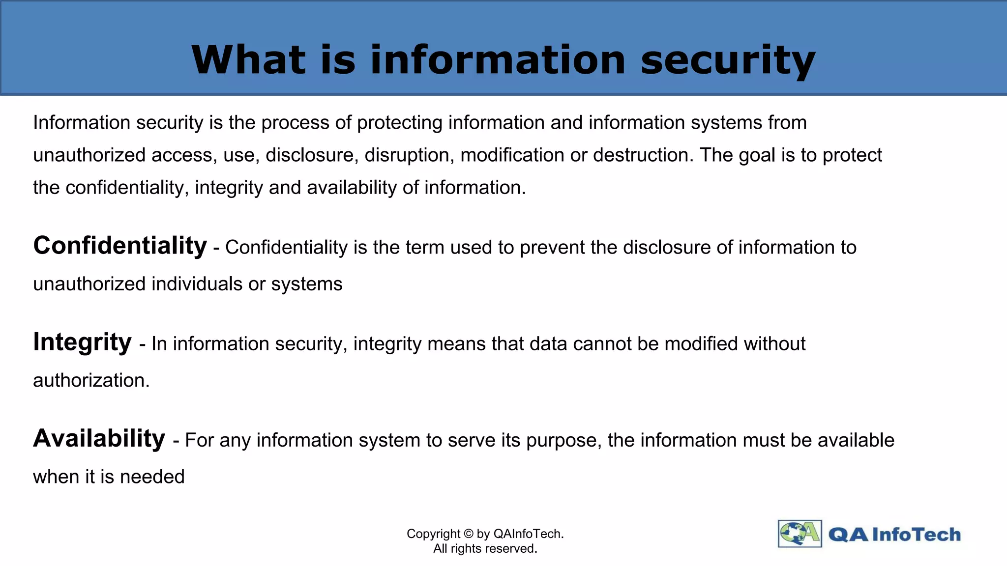 What is information security
Information security is the process of protecting information and information systems from
unauthorized access, use, disclosure, disruption, modification or destruction. The goal is to protect
the confidentiality, integrity and availability of information.
Confidentiality - Confidentiality is the term used to prevent the disclosure of information to
unauthorized individuals or systems
Integrity - In information security, integrity means that data cannot be modified without
authorization.
Availability - For any information system to serve its purpose, the information must be available
when it is needed
Copyright © by QAInfoTech.
All rights reserved.
 