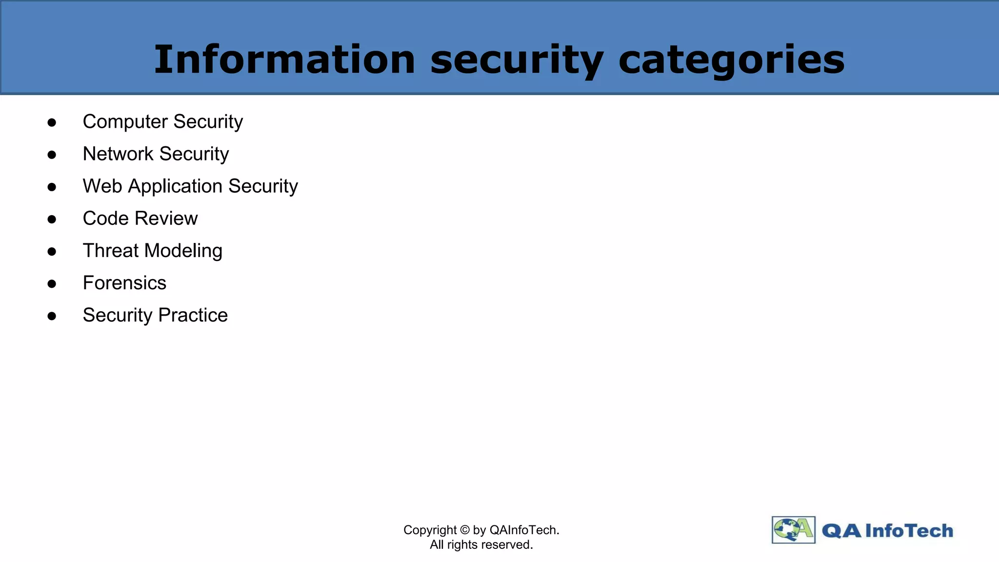 Information security categories
● Computer Security
● Network Security
● Web Application Security
● Code Review
● Threat Modeling
● Forensics
● Security Practice
Copyright © by QAInfoTech.
All rights reserved.
 