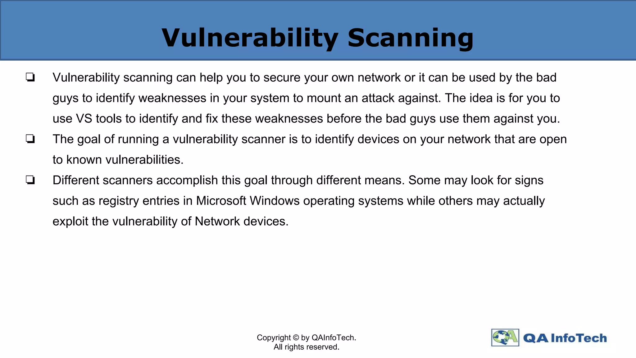 Vulnerability Scanning
❏ Vulnerability scanning can help you to secure your own network or it can be used by the bad
guys to identify weaknesses in your system to mount an attack against. The idea is for you to
use VS tools to identify and fix these weaknesses before the bad guys use them against you.
❏ The goal of running a vulnerability scanner is to identify devices on your network that are open
to known vulnerabilities.
❏ Different scanners accomplish this goal through different means. Some may look for signs
such as registry entries in Microsoft Windows operating systems while others may actually
exploit the vulnerability of Network devices.
Copyright © by QAInfoTech.
All rights reserved.
 