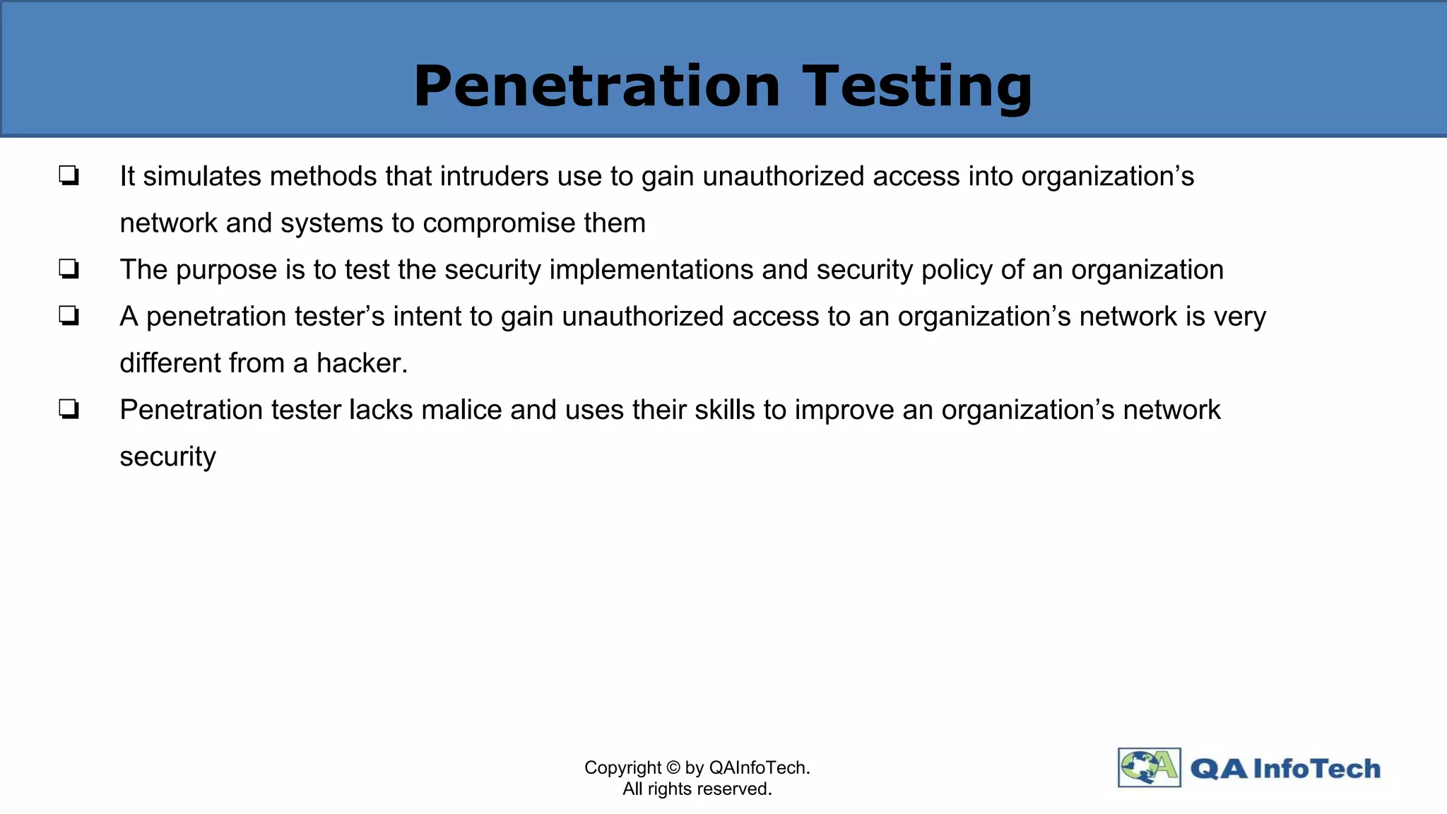 Penetration Testing
❏ It simulates methods that intruders use to gain unauthorized access into organization’s
network and systems to compromise them
❏ The purpose is to test the security implementations and security policy of an organization
❏ A penetration tester’s intent to gain unauthorized access to an organization’s network is very
different from a hacker.
❏ Penetration tester lacks malice and uses their skills to improve an organization’s network
security
Copyright © by QAInfoTech.
All rights reserved.
 