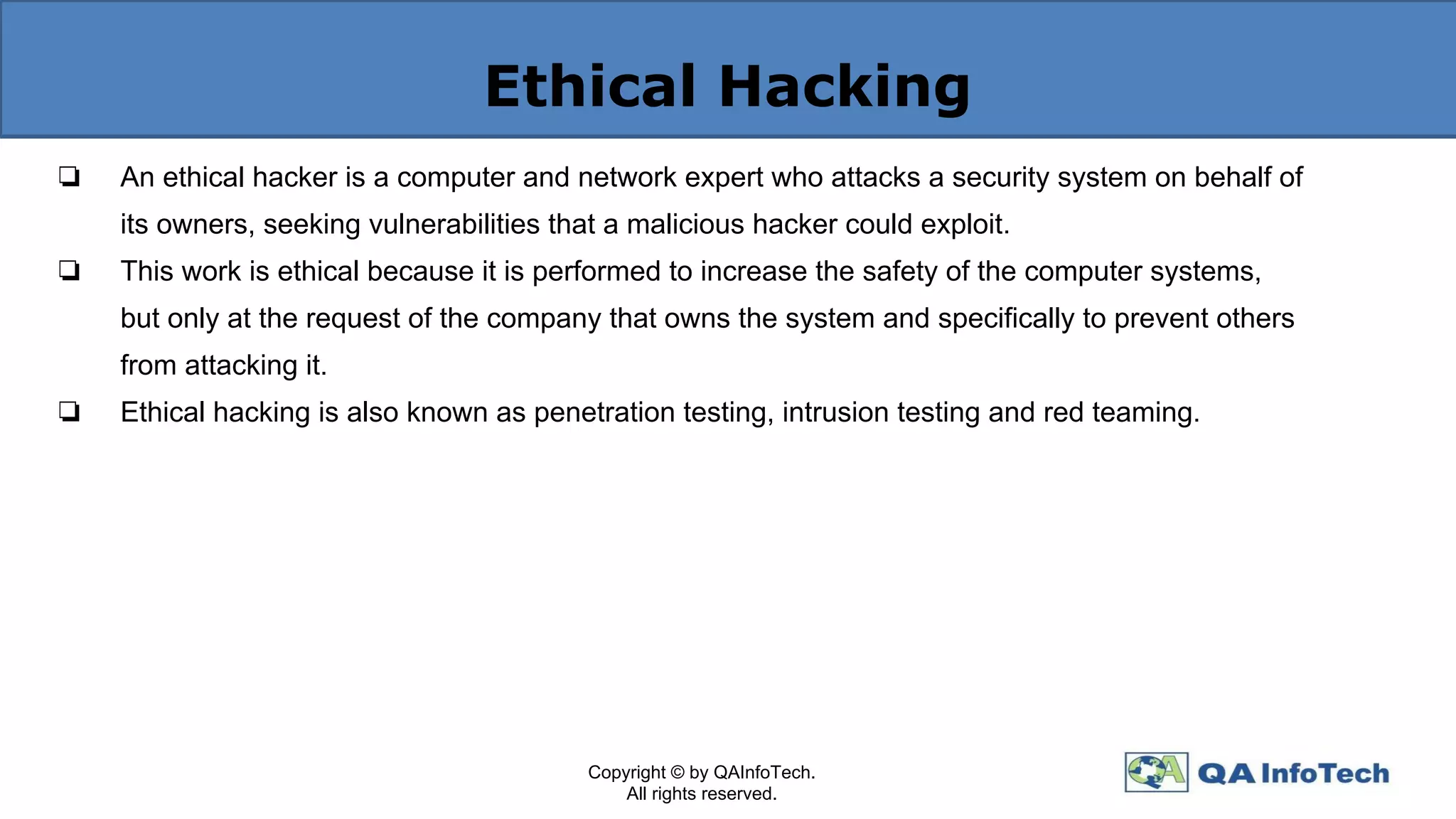 Ethical Hacking
❏ An ethical hacker is a computer and network expert who attacks a security system on behalf of
its owners, seeking vulnerabilities that a malicious hacker could exploit.
❏ This work is ethical because it is performed to increase the safety of the computer systems,
but only at the request of the company that owns the system and specifically to prevent others
from attacking it.
❏ Ethical hacking is also known as penetration testing, intrusion testing and red teaming.
Copyright © by QAInfoTech.
All rights reserved.
 