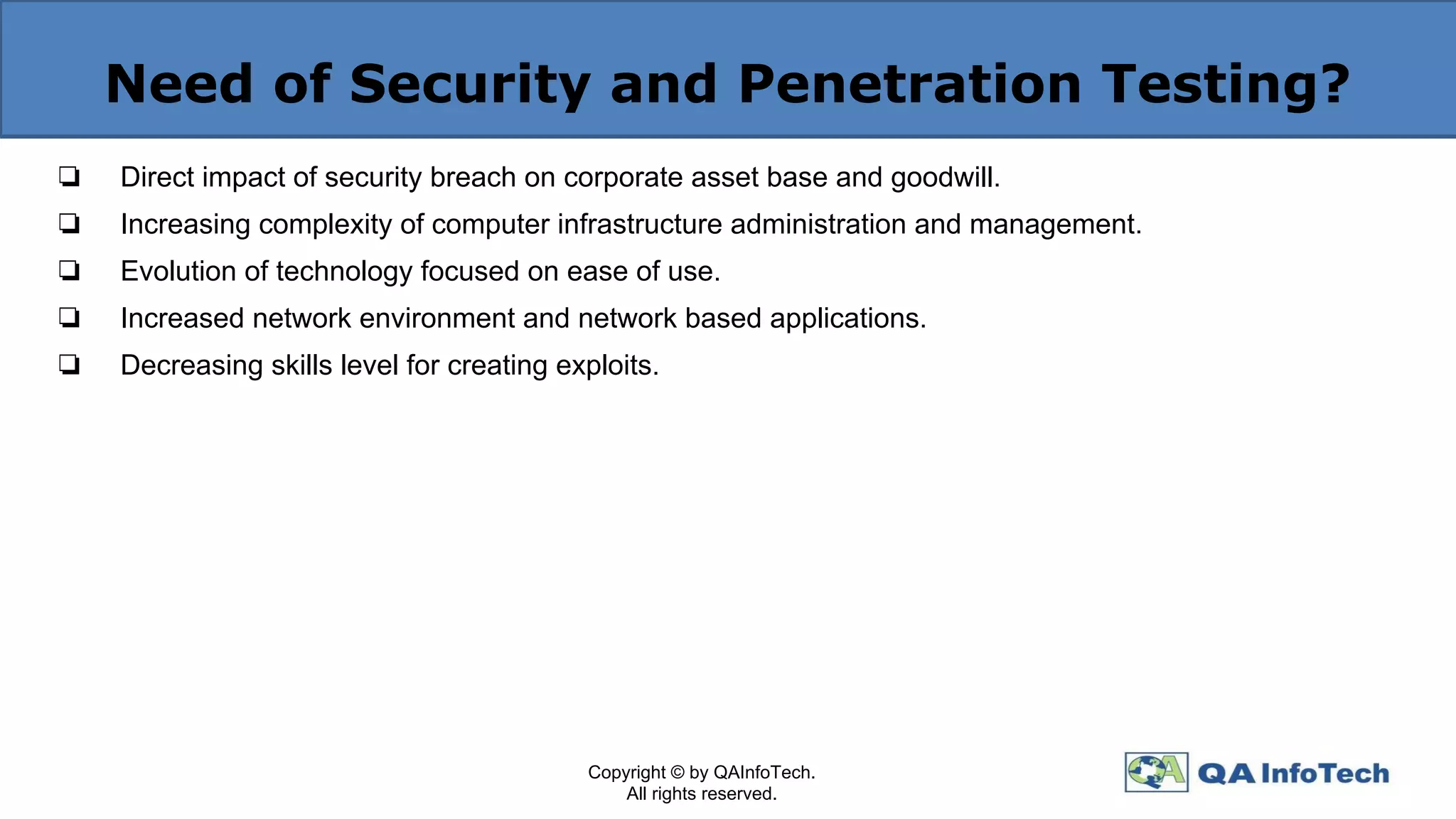 Need of Security and Penetration Testing?
❏ Direct impact of security breach on corporate asset base and goodwill.
❏ Increasing complexity of computer infrastructure administration and management.
❏ Evolution of technology focused on ease of use.
❏ Increased network environment and network based applications.
❏ Decreasing skills level for creating exploits.
Copyright © by QAInfoTech.
All rights reserved.
 