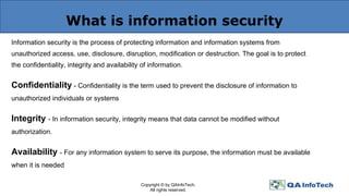 What is information security
Information security is the process of protecting information and information systems from
unauthorized access, use, disclosure, disruption, modification or destruction. The goal is to protect
the confidentiality, integrity and availability of information.
Confidentiality - Confidentiality is the term used to prevent the disclosure of information to
unauthorized individuals or systems
Integrity - In information security, integrity means that data cannot be modified without
authorization.
Availability - For any information system to serve its purpose, the information must be available
when it is needed
Copyright © by QAInfoTech.
All rights reserved.
 