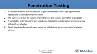 Penetration Testing
❏ It simulates methods that intruders use to gain unauthorized access into organization’s
network and systems to compromise them
❏ The purpose is to test the security implementations and security policy of an organization
❏ A penetration tester’s intent to gain unauthorized access to an organization’s network is very
different from a hacker.
❏ Penetration tester lacks malice and uses their skills to improve an organization’s network
security
Copyright © by QAInfoTech.
All rights reserved.
 