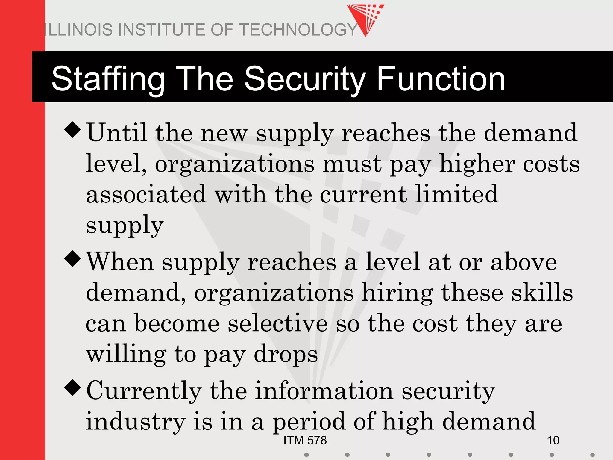 ITM 578 10
ILLINOIS INSTITUTE OF TECHNOLOGY
Staffing The Security Function
Until the new supply reaches the demand
level, organizations must pay higher costs
associated with the current limited
supply
When supply reaches a level at or above
demand, organizations hiring these skills
can become selective so the cost they are
willing to pay drops
Currently the information security
industry is in a period of high demand
 