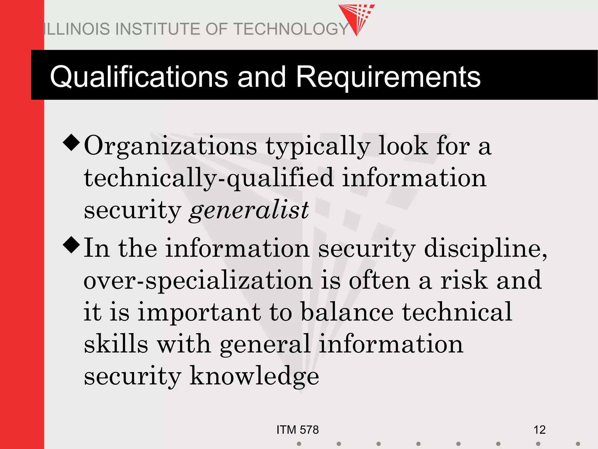 ITM 578 12
ILLINOIS INSTITUTE OF TECHNOLOGY
Qualifications and Requirements
Organizations typically look for a
technically-qualified information
security generalist
In the information security discipline,
over-specialization is often a risk and
it is important to balance technical
skills with general information
security knowledge
 