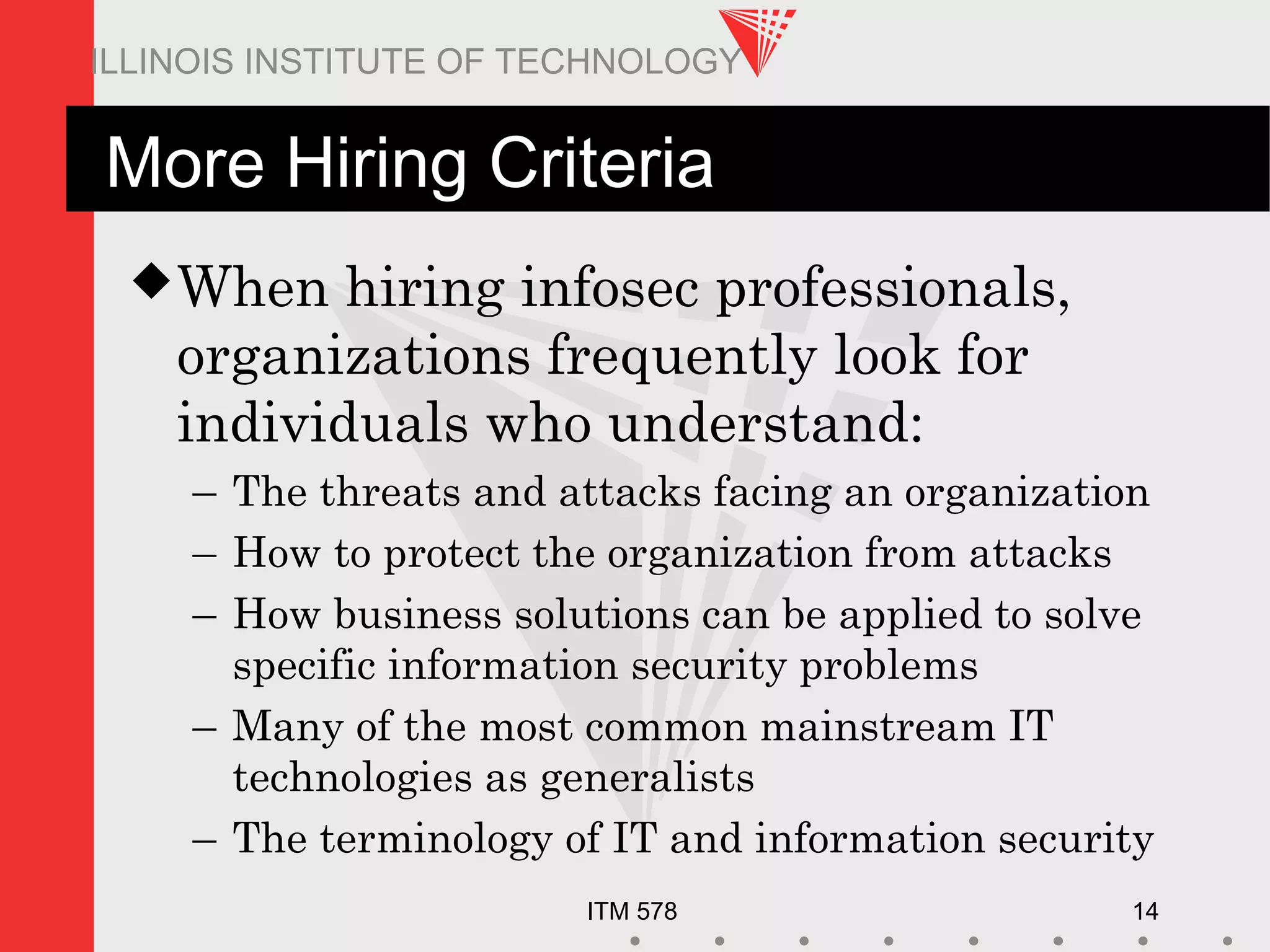 ITM 578 14
ILLINOIS INSTITUTE OF TECHNOLOGY
More Hiring Criteria
When hiring infosec professionals,
organizations frequently look for
individuals who understand:
– The threats and attacks facing an organization
– How to protect the organization from attacks
– How business solutions can be applied to solve
specific information security problems
– Many of the most common mainstream IT
technologies as generalists
– The terminology of IT and information security
 