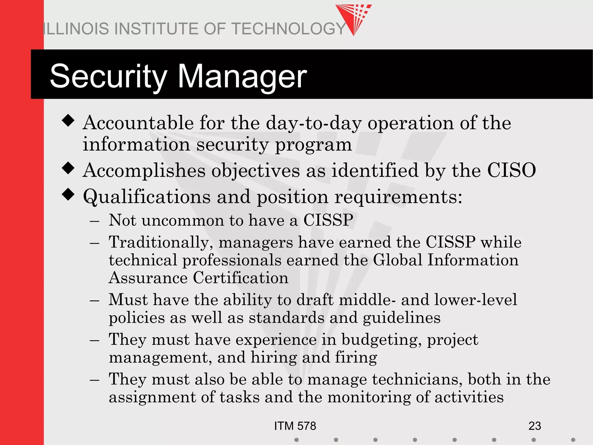 ITM 578 23
ILLINOIS INSTITUTE OF TECHNOLOGY
Security Manager
 Accountable for the day-to-day operation of the
information security program
 Accomplishes objectives as identified by the CISO
 Qualifications and position requirements:
– Not uncommon to have a CISSP
– Traditionally, managers have earned the CISSP while
technical professionals earned the Global Information
Assurance Certification
– Must have the ability to draft middle- and lower-level
policies as well as standards and guidelines
– They must have experience in budgeting, project
management, and hiring and firing
– They must also be able to manage technicians, both in the
assignment of tasks and the monitoring of activities
 