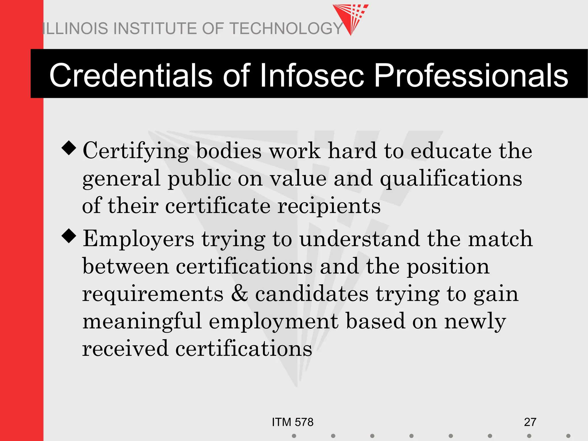 ITM 578 27
ILLINOIS INSTITUTE OF TECHNOLOGY
Credentials of Infosec Professionals
 Certifying bodies work hard to educate the
general public on value and qualifications
of their certificate recipients
 Employers trying to understand the match
between certifications and the position
requirements & candidates trying to gain
meaningful employment based on newly
received certifications
 