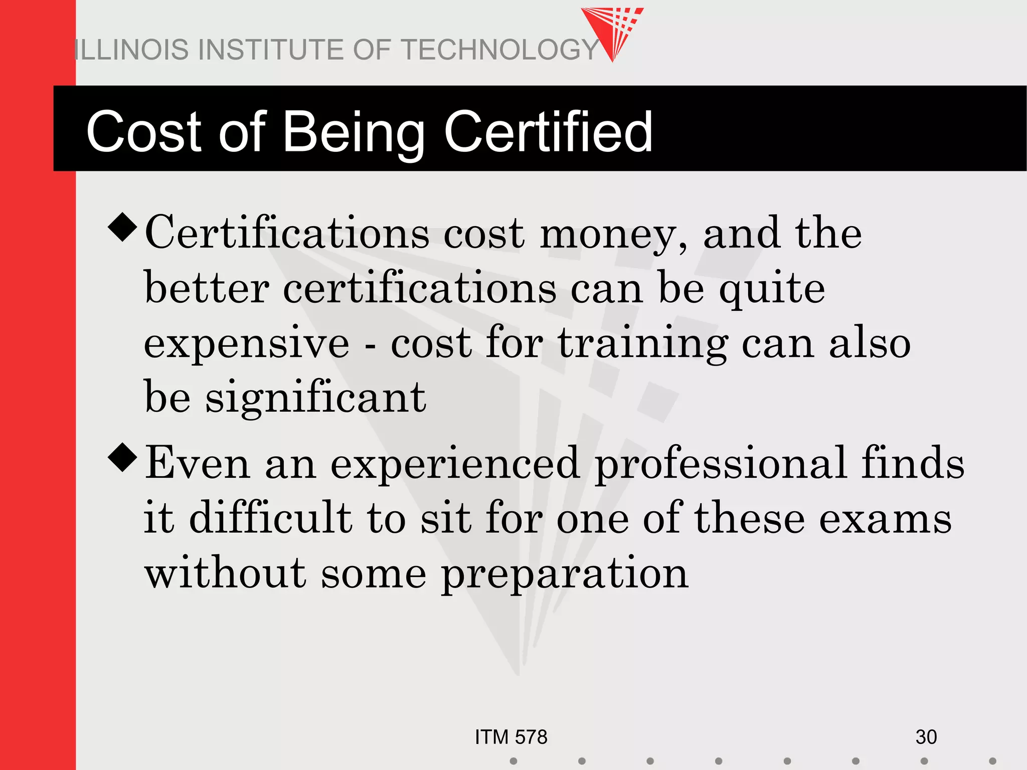 ITM 578 30
ILLINOIS INSTITUTE OF TECHNOLOGY
Cost of Being Certified
Certifications cost money, and the
better certifications can be quite
expensive - cost for training can also
be significant
Even an experienced professional finds
it difficult to sit for one of these exams
without some preparation
 