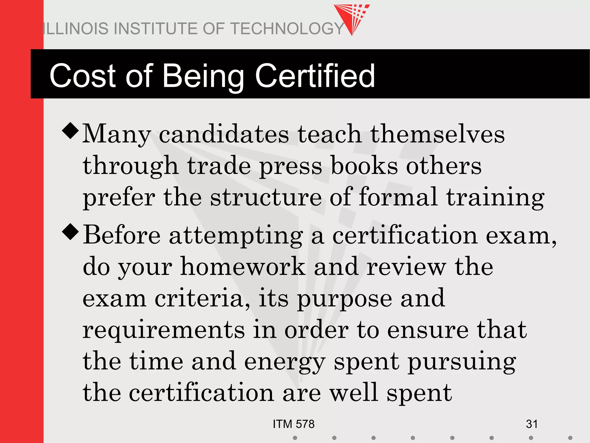 ITM 578 31
ILLINOIS INSTITUTE OF TECHNOLOGY
Cost of Being Certified
Many candidates teach themselves
through trade press books others
prefer the structure of formal training
Before attempting a certification exam,
do your homework and review the
exam criteria, its purpose and
requirements in order to ensure that
the time and energy spent pursuing
the certification are well spent
 