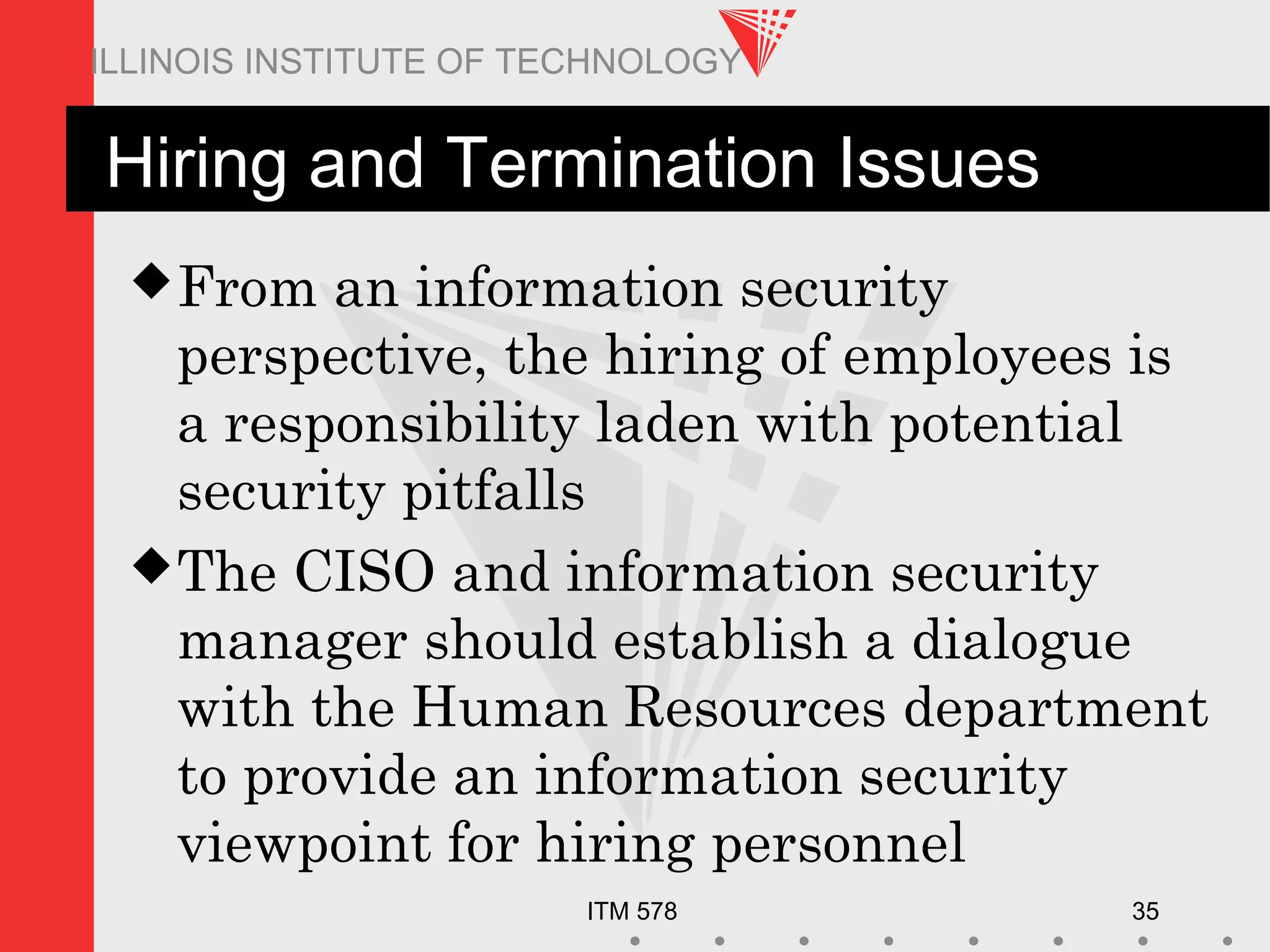ITM 578 35
ILLINOIS INSTITUTE OF TECHNOLOGY
Hiring and Termination Issues
From an information security
perspective, the hiring of employees is
a responsibility laden with potential
security pitfalls
The CISO and information security
manager should establish a dialogue
with the Human Resources department
to provide an information security
viewpoint for hiring personnel
 
