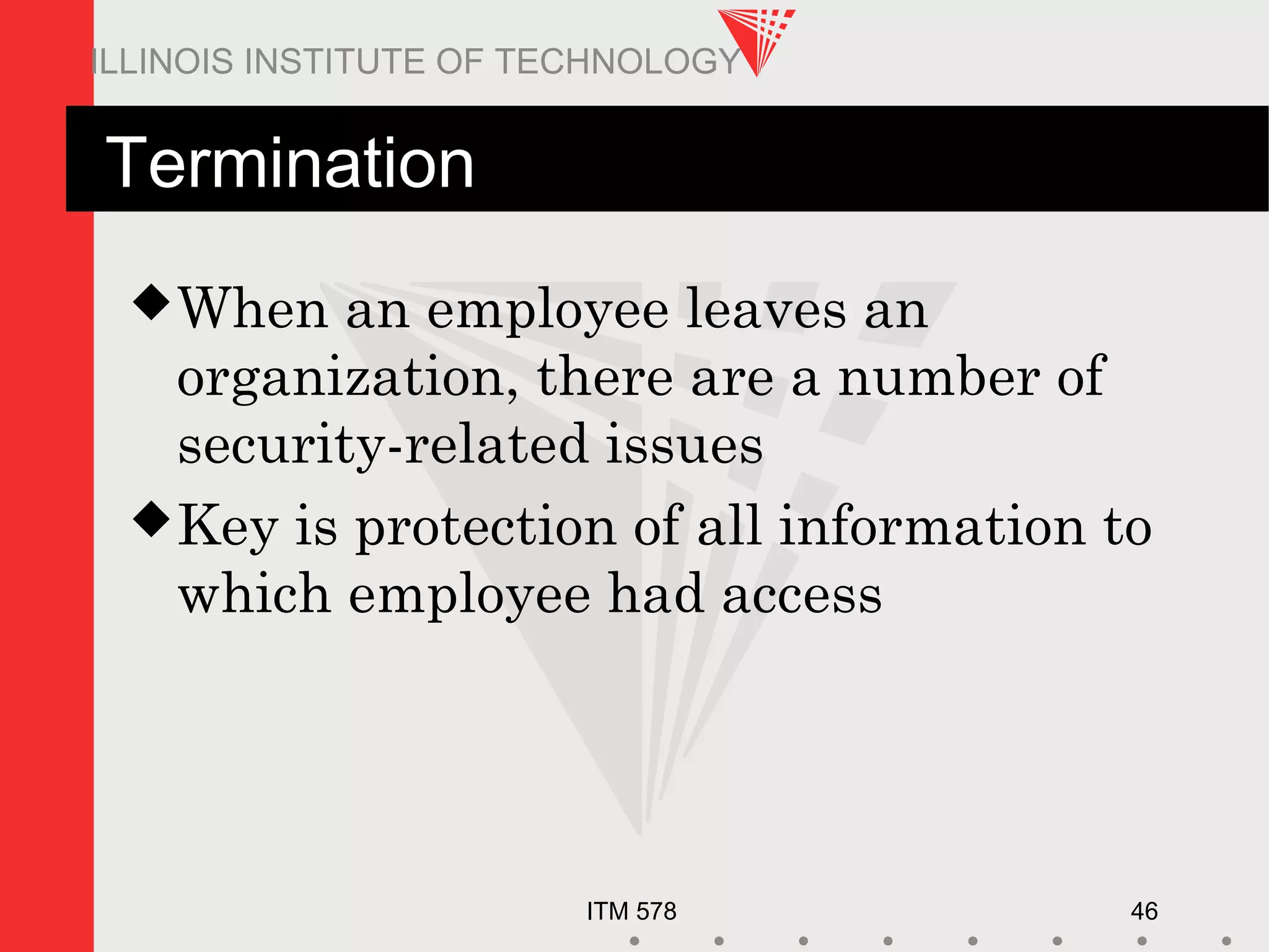 ITM 578 46
ILLINOIS INSTITUTE OF TECHNOLOGY
Termination
When an employee leaves an
organization, there are a number of
security-related issues
Key is protection of all information to
which employee had access
 