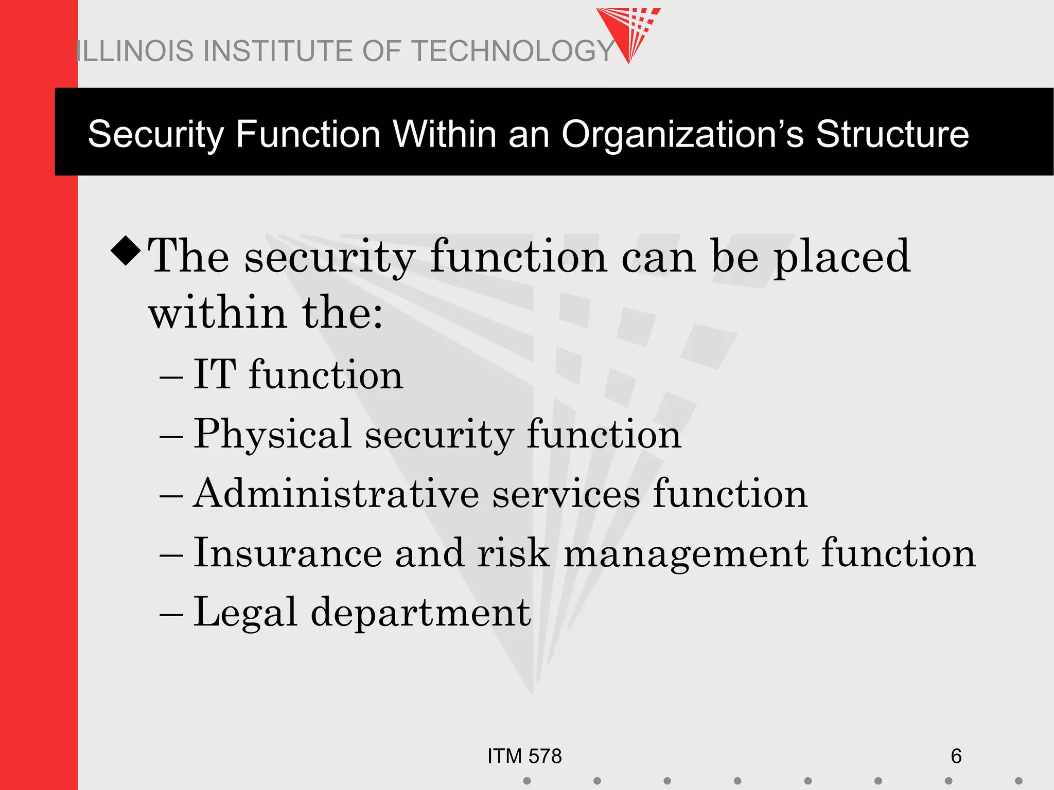 ITM 578 6
ILLINOIS INSTITUTE OF TECHNOLOGY
Security Function Within an Organization’s Structure
The security function can be placed
within the:
– IT function
– Physical security function
– Administrative services function
– Insurance and risk management function
– Legal department
 