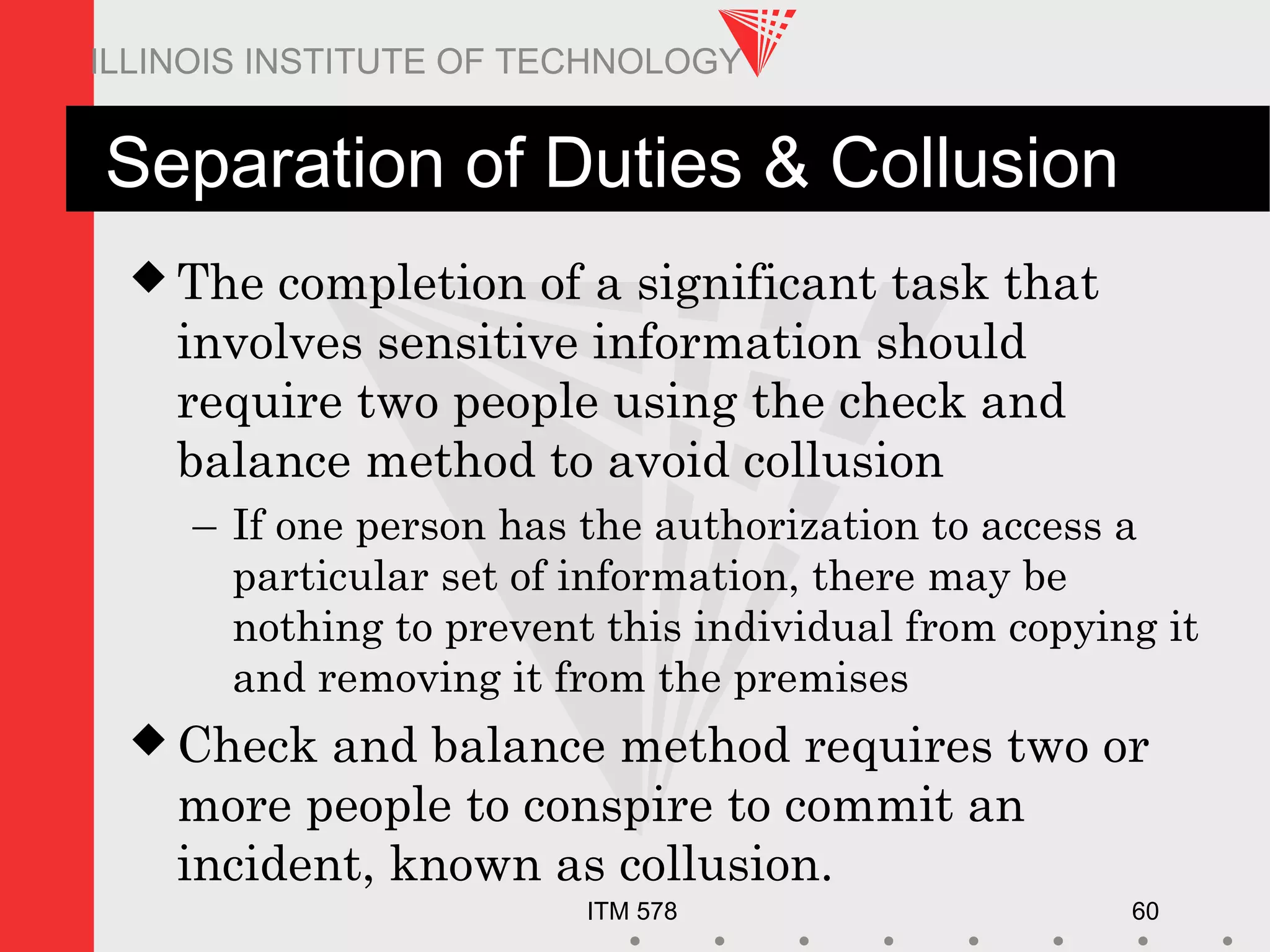 ITM 578 60
ILLINOIS INSTITUTE OF TECHNOLOGY
Separation of Duties & Collusion
 The completion of a significant task that
involves sensitive information should
require two people using the check and
balance method to avoid collusion
– If one person has the authorization to access a
particular set of information, there may be
nothing to prevent this individual from copying it
and removing it from the premises
 Check and balance method requires two or
more people to conspire to commit an
incident, known as collusion.
 