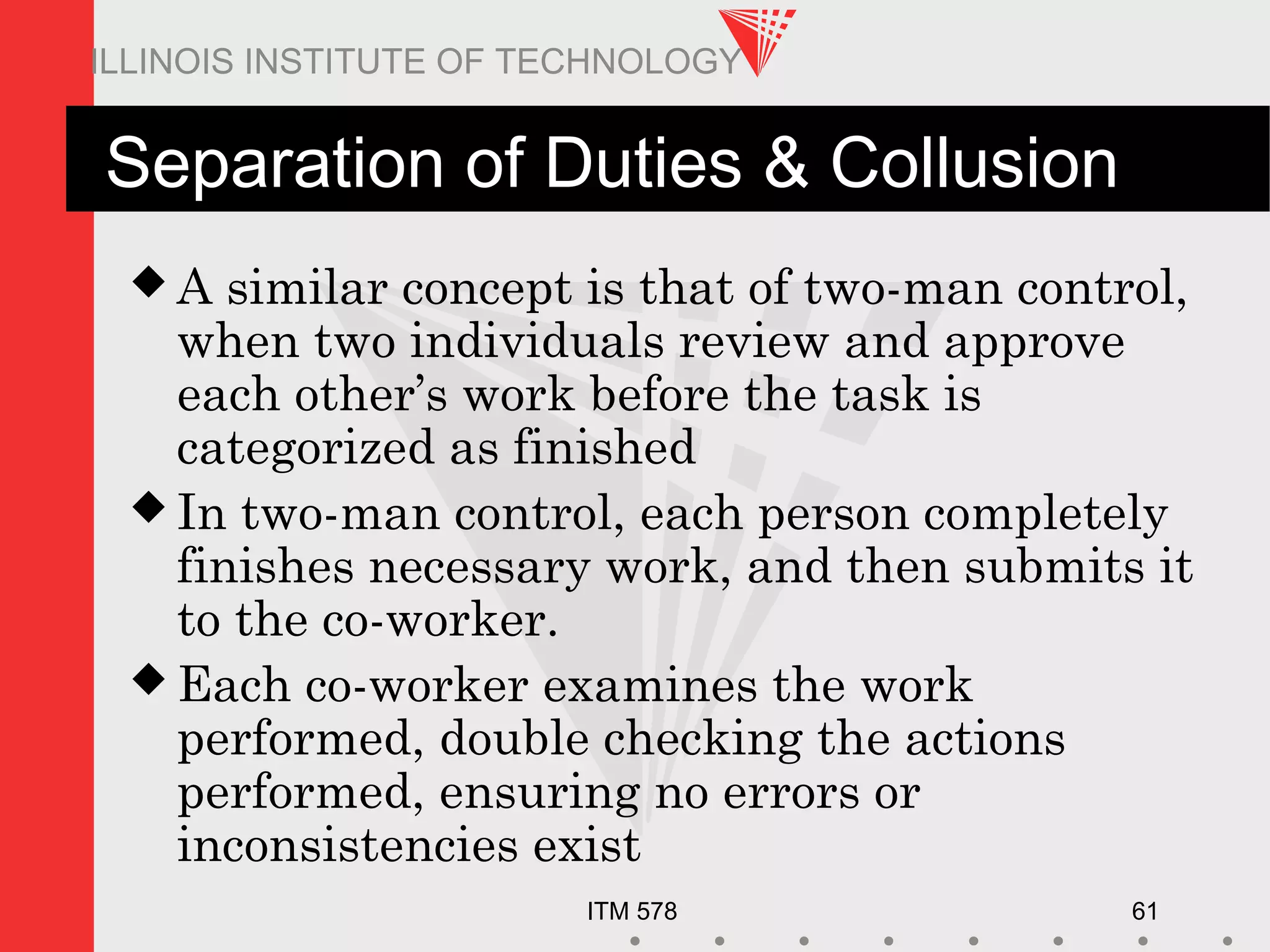 ITM 578 61
ILLINOIS INSTITUTE OF TECHNOLOGY
Separation of Duties & Collusion
 A similar concept is that of two-man control,
when two individuals review and approve
each other’s work before the task is
categorized as finished
 In two-man control, each person completely
finishes necessary work, and then submits it
to the co-worker.
 Each co-worker examines the work
performed, double checking the actions
performed, ensuring no errors or
inconsistencies exist
 