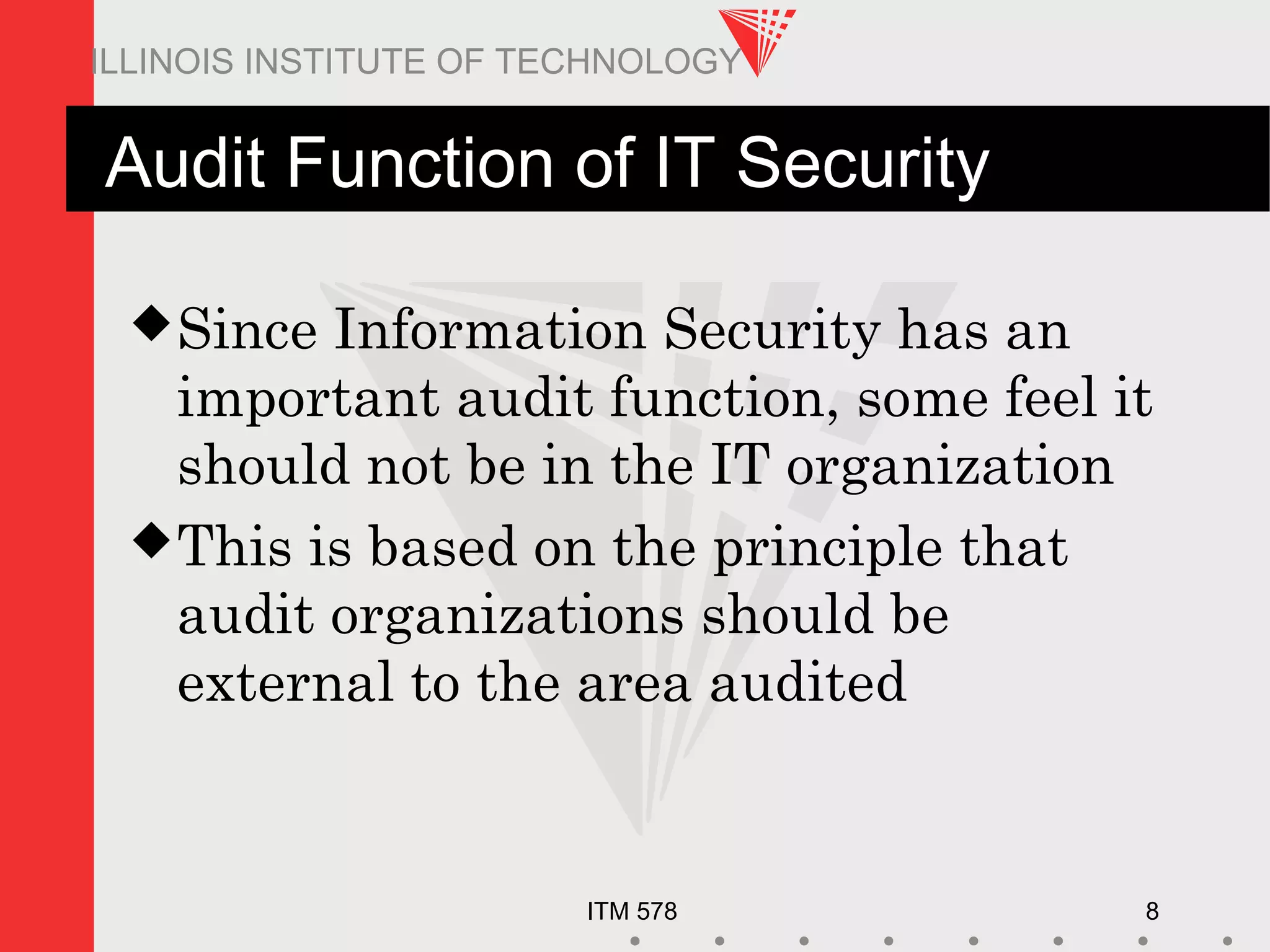 ITM 578 8
ILLINOIS INSTITUTE OF TECHNOLOGY
Audit Function of IT Security
Since Information Security has an
important audit function, some feel it
should not be in the IT organization
This is based on the principle that
audit organizations should be
external to the area audited
 