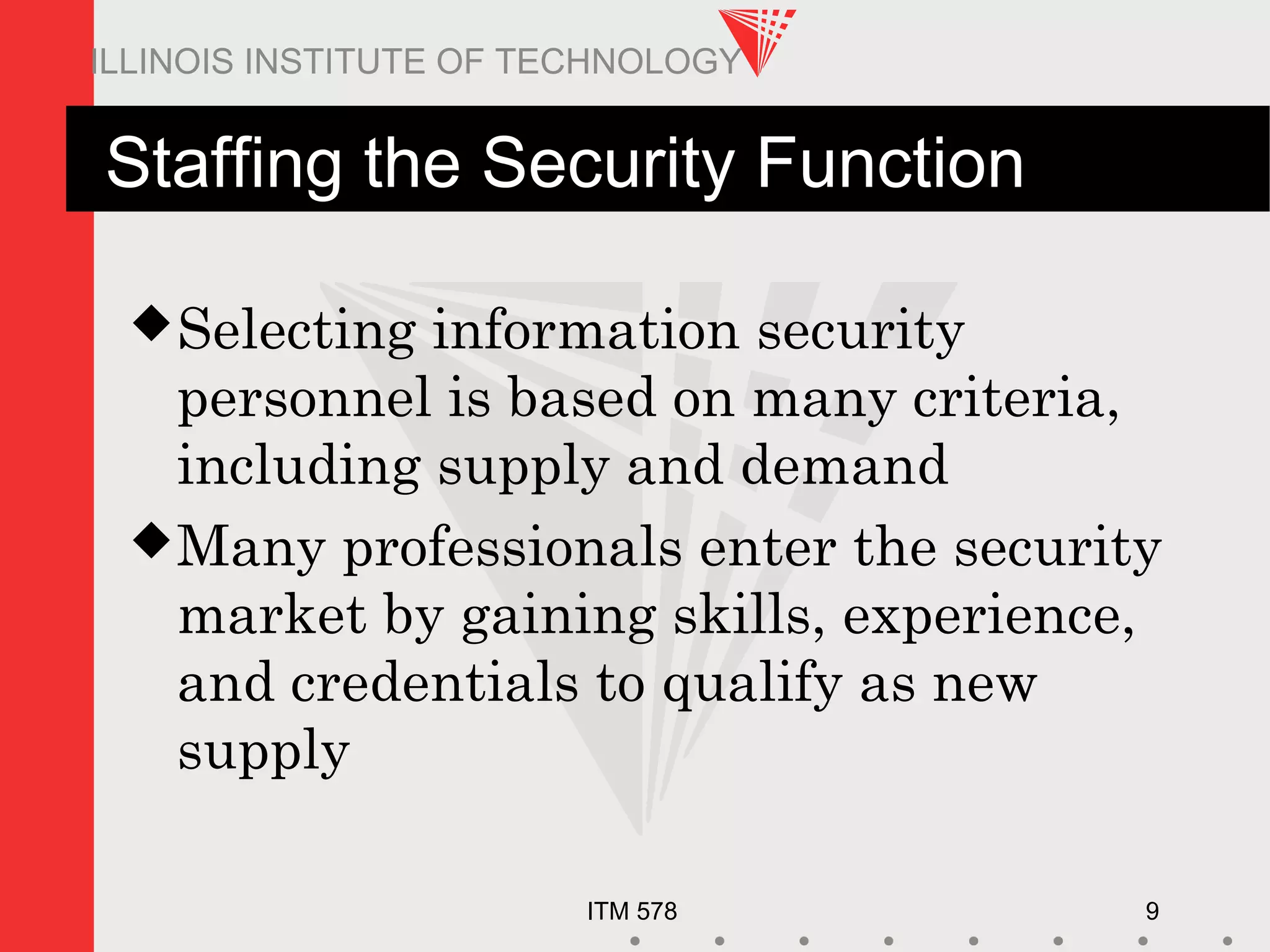 ITM 578 9
ILLINOIS INSTITUTE OF TECHNOLOGY
Staffing the Security Function
Selecting information security
personnel is based on many criteria,
including supply and demand
Many professionals enter the security
market by gaining skills, experience,
and credentials to qualify as new
supply
 