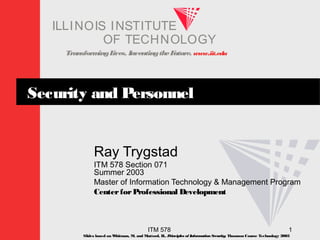 TransformingLives. InventingtheFuture. www.iit.edu
I ELLINOIS T UINS TI T
OF TECHNOLOGY
ITM 578 1
Security and Personnel
Ray Trygstad
ITM 578 Section 071
Summer 2003
Master of Information Technology & Management Program
CenterforProfessional Development
Slides based on Whitman, M. and Mattord, H., Principles of InformationSecurity; Thomson Course Technology 2003
 