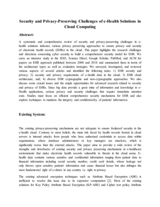 Security and Privacy-Preserving Challenges of e-Health Solutions in
Cloud Computing
Abstract:
A systematic and comprehensive review of security and privacy-preserving challenges in e-
health solutions indicates various privacy preserving approaches to ensure privacy and security
of electronic health records (EHRs) in the cloud. This paper highlights the research challenges
and directions concerning cyber security to build a comprehensive security model for EHR. We
carry an intensive study in the IEEE, Science Direct, Google Scholar, PubMed, and ACM for
papers on EHR approach published between 2000 and 2018 and summarized them in terms of
the architecture types as well as evaluation strategies. We surveyed, investigated, and reviewed
various aspects of several articles and identified the following tasks: 1) EHR security and
privacy; 2) security and privacy requirements of e-health data in the cloud; 3) EHR cloud
architecture, and; 4) diverse EHR cryptographic and non-cryptographic approaches. We also
discuss some crucial issues and the ample opportunities for advanced research related to security
and privacy of EHRs. Since big data provide a great mine of information and knowledge in e-
Health applications, serious privacy and security challenges that require immediate attention
exist. Studies must focus on efficient comprehensive security mechanisms for EHR and also
explore techniques to maintain the integrity and confidentiality of patients' information.
Existing System:
The existing privacy-preserving mechanisms are not adequate to ensure foolproof security in the
e-health cloud. Contrary to most beliefs, the main risk faced by health records hosted in cloud
servers is internal attacks from people who have authorized credentials to access data within
organizations, where database administrators or key managers are attackers, which is
significantly worse than the external attacks. This paper aims to provide a wide review of the
strengths and drawbacks of existing security and privacy preserving mechanisms in e-healthcare
environments that make electronic health records vulnerable to threats in the cloud arena. E-
health data contains various sensitive and confidential information ranging from patient data to
financial information including social security number, credit card details, whose leakage not
only throws open sensitive patients' information and cause financial losses but also infringes the
most fundamental right of a citizen in any country i.e. right to privacy.
The existing advanced encryption techniques such as Attribute Based Encryption (ABE) is
inefficient to resolve this issue due to its expensive computation [2]. Most of the existing
solutions for Key Policy Attribute Based Encryption (KP-ABE) and Cipher text policy Attribute
 