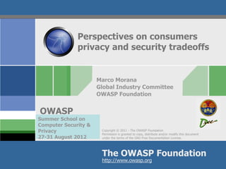 Perspectives on consumers
              privacy and security tradeoffs


                      Marco Morana
                      Global Industry Committee
                      OWASP Foundation


OWASP
Summer School on
Computer Security &
Privacy                Copyright © 2011 - The OWASP Foundation
                       Permission is granted to copy, distribute and/or modify this document
27-31 August 2012      under the terms of the GNU Free Documentation License.




                       The OWASP Foundation
                       http://www.owasp.org
 