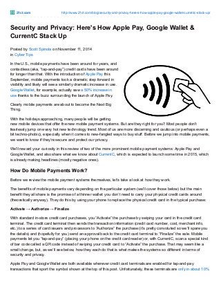 21ct.com http://www.21ct.com/blog/security-and-privacy-here-s-how-apple-pay-google-wallet-currentc-stack-up/
Security and Privacy: Here's How Apple Pay, Google Wallet &
CurrentC Stack Up
Posted by Scott Spinola on November 11, 2014
in Cyber Tips
In the U.S., mobile payments have been around for years, and
contactless (aka, “tap-and-pay”) credit cards have been around
for longer than that. With the introduction of Apple Pay this
September, mobile payments took a dramatic step forward in
visibility and likely will see a similarly dramatic increase in use.
Google Wallet, for example, actually saw a 50% increase in
use thanks to the buzz surrounding the launch of Apple Pay.
Clearly mobile payments are about to become the Next Big
Thing.
With the holidays approaching, many people will be getting
new mobile devices that offer the new mobile payment systems. But are they right for you? Most people don’t
fearlessly jump on every hot new technology trend. Most of us are more discerning and cautious (or perhaps even a
bit techno-phobic), especially when it comes to new-fangled ways to buy stuff. Before we jump into mobile payments,
we want to know if they’re secure and protect our privacy.
We’ll reward your curiosity in this review of two of the more prominent mobile payment systems: Apple Pay and
Google Wallet, and also share what we know about CurrentC, which is expected to launch some time in 2015, which
is already making headlines (mostly negative ones).
How Do Mobile Payments Work?
Before we review the mobile payment systems themselves, let’s take a look at how they work.
The benefits of mobile payments vary depending on the particular system (we’ll cover those below) but the main
benefit they all share is the promise of a thinner wallet: you don’t need to carry your physical credit cards around
(theoretically anyway). They do this by using your phone to replace the physical credit card in the typical purchase:
Activate → Authorize → Finalize
With standard in-store credit card purchases, you “Activate” the purchase by swiping your card in the credit card
terminal. The credit card terminal then sends the transaction information (credit card number, cost, merchant info,
etc.) to a series of card issuers and processors to “Authorize” the purchase (it’s pretty convoluted so we’ll spare you
the details) and (hopefully for you) send an approval back to the credit card terminal to “Finalize” the sale. Mobile
payments let you “tap-and-pay” (placing your phone on the credit card reader) or, with CurrentC, scan a special kind
of bar code called a QR code instead of swiping your credit card to “Activate” the purchase. That may seem like a
small change, but, as we’ll see below, how they each do that is what makes the systems so different in terms of
security and privacy.
Apple Pay and Google Wallet are both available wherever credit card terminals are enabled for tap-and-pay
transactions that sport the symbol shown at the top of this post. Unfortunately, these terminals are only in about 10%
 