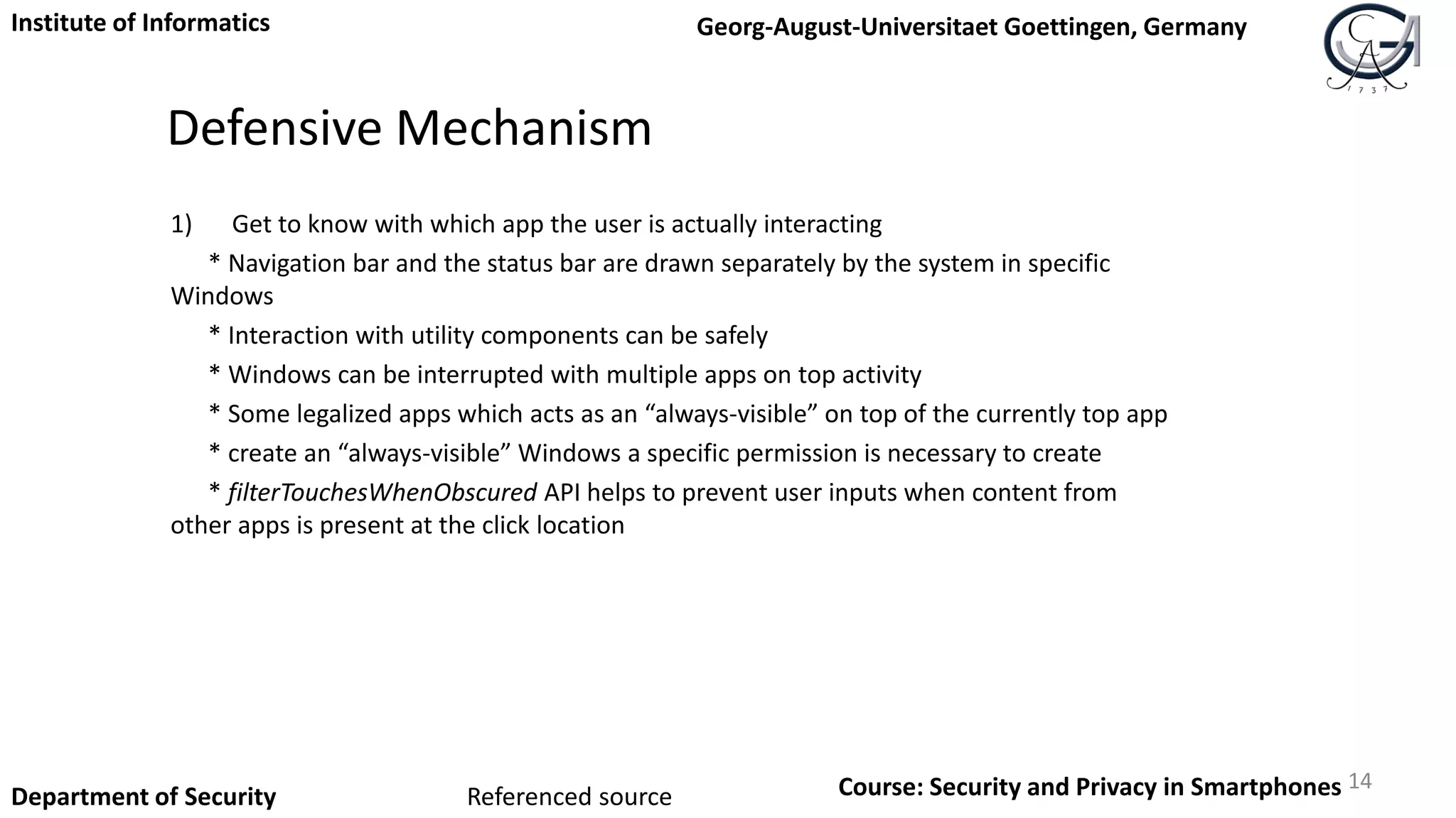 Defensive Mechanism
1) Get to know with which app the user is actually interacting
* Navigation bar and the status bar are drawn separately by the system in specific
Windows
* Interaction with utility components can be safely
* Windows can be interrupted with multiple apps on top activity
* Some legalized apps which acts as an “always-visible” on top of the currently top app
* create an “always-visible” Windows a specific permission is necessary to create
* filterTouchesWhenObscured API helps to prevent user inputs when content from
other apps is present at the click location
14
Institute of Informatics Georg-August-Universitaet Goettingen, Germany
Department of Security Course: Security and Privacy in SmartphonesReferenced source
 