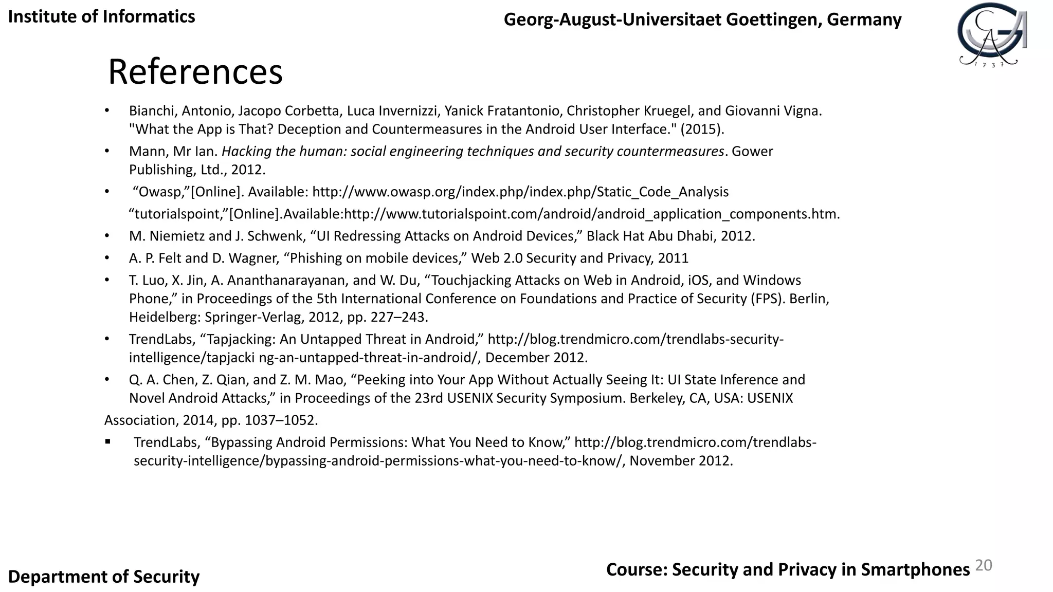 References
• Bianchi, Antonio, Jacopo Corbetta, Luca Invernizzi, Yanick Fratantonio, Christopher Kruegel, and Giovanni Vigna.
"What the App is That? Deception and Countermeasures in the Android User Interface." (2015).
• Mann, Mr Ian. Hacking the human: social engineering techniques and security countermeasures. Gower
Publishing, Ltd., 2012.
• “Owasp,”[Online]. Available: http://www.owasp.org/index.php/index.php/Static_Code_Analysis
“tutorialspoint,”[Online].Available:http://www.tutorialspoint.com/android/android_application_components.htm.
• M. Niemietz and J. Schwenk, “UI Redressing Attacks on Android Devices,” Black Hat Abu Dhabi, 2012.
• A. P. Felt and D. Wagner, “Phishing on mobile devices,” Web 2.0 Security and Privacy, 2011
• T. Luo, X. Jin, A. Ananthanarayanan, and W. Du, “Touchjacking Attacks on Web in Android, iOS, and Windows
Phone,” in Proceedings of the 5th International Conference on Foundations and Practice of Security (FPS). Berlin,
Heidelberg: Springer-Verlag, 2012, pp. 227–243.
• TrendLabs, “Tapjacking: An Untapped Threat in Android,” http://blog.trendmicro.com/trendlabs-security-
intelligence/tapjacki ng-an-untapped-threat-in-android/, December 2012.
• Q. A. Chen, Z. Qian, and Z. M. Mao, “Peeking into Your App Without Actually Seeing It: UI State Inference and
Novel Android Attacks,” in Proceedings of the 23rd USENIX Security Symposium. Berkeley, CA, USA: USENIX
Association, 2014, pp. 1037–1052.
 TrendLabs, “Bypassing Android Permissions: What You Need to Know,” http://blog.trendmicro.com/trendlabs-
security-intelligence/bypassing-android-permissions-what-you-need-to-know/, November 2012.
20
Institute of Informatics Georg-August-Universitaet Goettingen, Germany
Department of Security Course: Security and Privacy in Smartphones
 