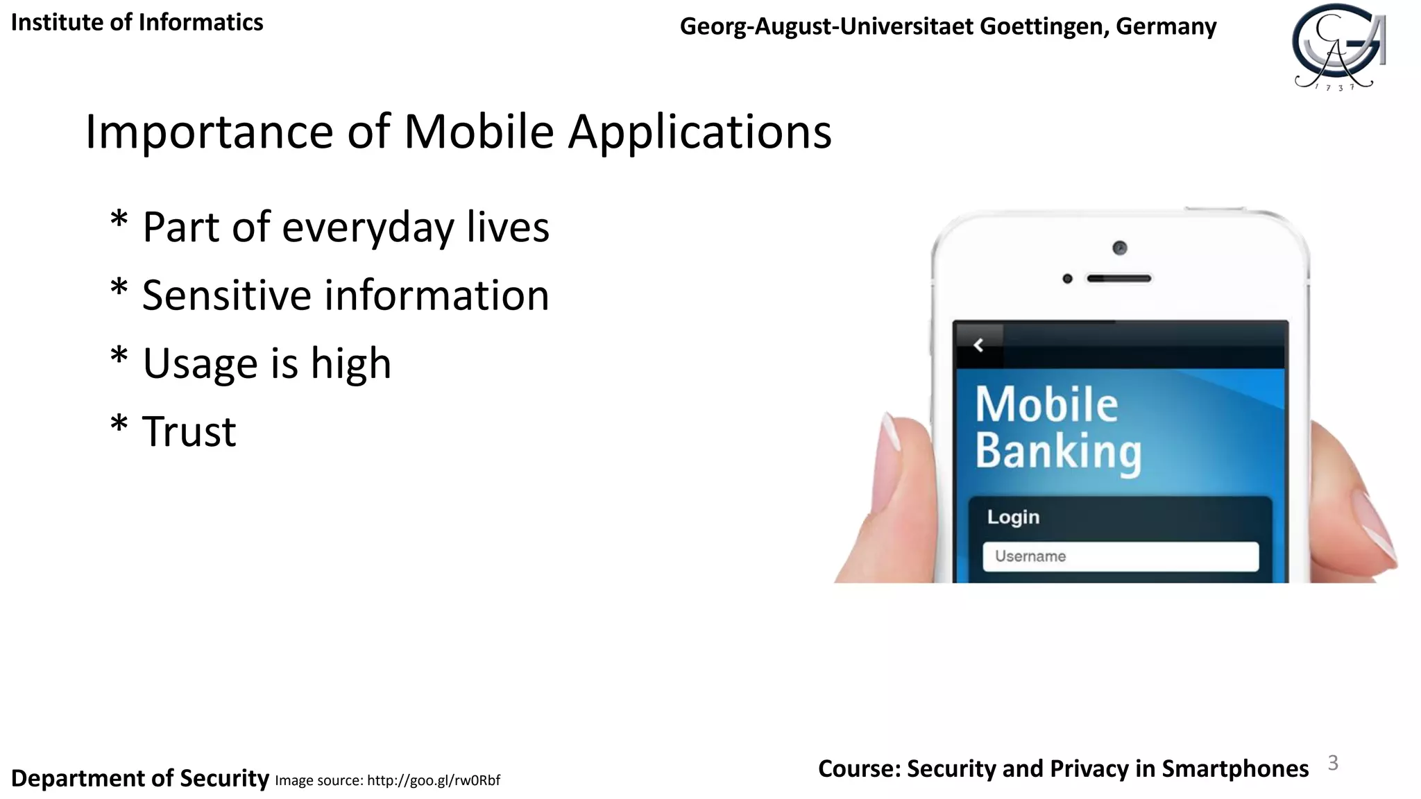Importance of Mobile Applications
* Part of everyday lives
* Sensitive information
* Usage is high
* Trust
3
Institute of Informatics Georg-August-Universitaet Goettingen, Germany
Department of Security Course: Security and Privacy in SmartphonesImage source: http://goo.gl/rw0Rbf
 
