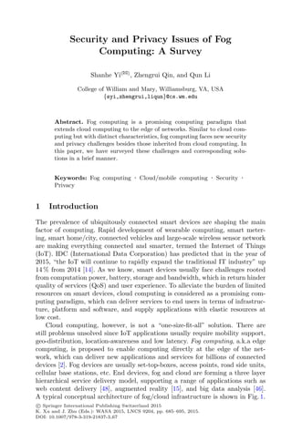 Security and Privacy Issues of Fog
Computing: A Survey
Shanhe Yi(B)
, Zhengrui Qin, and Qun Li
College of William and Mary, Williamsburg, VA, USA
{syi,zhengrui,liqun}@cs.wm.edu
Abstract. Fog computing is a promising computing paradigm that
extends cloud computing to the edge of networks. Similar to cloud com-
puting but with distinct characteristics, fog computing faces new security
and privacy challenges besides those inherited from cloud computing. In
this paper, we have surveyed these challenges and corresponding solu-
tions in a brief manner.
Keywords: Fog computing · Cloud/mobile computing · Security ·
Privacy
1 Introduction
The prevalence of ubiquitously connected smart devices are shaping the main
factor of computing. Rapid development of wearable computing, smart meter-
ing, smart home/city, connected vehicles and large-scale wireless sensor network
are making everything connected and smarter, termed the Internet of Things
(IoT). IDC (International Data Corporation) has predicted that in the year of
2015, “the IoT will continue to rapidly expand the traditional IT industry” up
14 % from 2014 [14]. As we know, smart devices usually face challenges rooted
from computation power, battery, storage and bandwidth, which in return hinder
quality of services (QoS) and user experience. To alleviate the burden of limited
resources on smart devices, cloud computing is considered as a promising com-
puting paradigm, which can deliver services to end users in terms of infrastruc-
ture, platform and software, and supply applications with elastic resources at
low cost.
Cloud computing, however, is not a “one-size-ﬁt-all” solution. There are
still problems unsolved since IoT applications usually require mobility support,
geo-distribution, location-awareness and low latency. Fog computing, a.k.a edge
computing, is proposed to enable computing directly at the edge of the net-
work, which can deliver new applications and services for billions of connected
devices [2]. Fog devices are usually set-top-boxes, access points, road side units,
cellular base stations, etc. End devices, fog and cloud are forming a three layer
hierarchical service delivery model, supporting a range of applications such as
web content delivery [48], augmented reality [15], and big data analysis [46].
A typical conceptual architecture of fog/cloud infrastructure is shown in Fig. 1.
c Springer International Publishing Switzerland 2015
K. Xu and J. Zhu (Eds.): WASA 2015, LNCS 9204, pp. 685–695, 2015.
DOI: 10.1007/978-3-319-21837-3 67
 