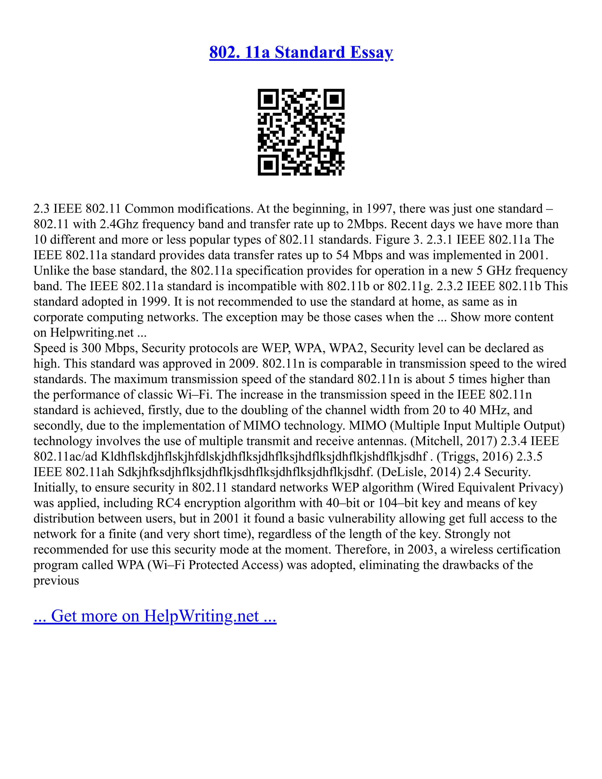 802. 11a Standard Essay
2.3 IEEE 802.11 Common modifications. At the beginning, in 1997, there was just one standard –
802.11 with 2.4Ghz frequency band and transfer rate up to 2Mbps. Recent days we have more than
10 different and more or less popular types of 802.11 standards. Figure 3. 2.3.1 IEEE 802.11a The
IEEE 802.11a standard provides data transfer rates up to 54 Mbps and was implemented in 2001.
Unlike the base standard, the 802.11a specification provides for operation in a new 5 GHz frequency
band. The IEEE 802.11a standard is incompatible with 802.11b or 802.11g. 2.3.2 IEEE 802.11b This
standard adopted in 1999. It is not recommended to use the standard at home, as same as in
corporate computing networks. The exception may be those cases when the ... Show more content
on Helpwriting.net ...
Speed is 300 Mbps, Security protocols are WEP, WPA, WPA2, Security level can be declared as
high. This standard was approved in 2009. 802.11n is comparable in transmission speed to the wired
standards. The maximum transmission speed of the standard 802.11n is about 5 times higher than
the performance of classic Wi–Fi. The increase in the transmission speed in the IEEE 802.11n
standard is achieved, firstly, due to the doubling of the channel width from 20 to 40 MHz, and
secondly, due to the implementation of MIMO technology. MIMO (Multiple Input Multiple Output)
technology involves the use of multiple transmit and receive antennas. (Mitchell, 2017) 2.3.4 IEEE
802.11ac/ad Kldhflskdjhflskjhfdlskjdhflksjdhflksjhdflksjdhflkjshdflkjsdhf . (Triggs, 2016) 2.3.5
IEEE 802.11ah Sdkjhfksdjhflksjdhflkjsdhflksjdhflksjdhflkjsdhf. (DeLisle, 2014) 2.4 Security.
Initially, to ensure security in 802.11 standard networks WEP algorithm (Wired Equivalent Privacy)
was applied, including RC4 encryption algorithm with 40–bit or 104–bit key and means of key
distribution between users, but in 2001 it found a basic vulnerability allowing get full access to the
network for a finite (and very short time), regardless of the length of the key. Strongly not
recommended for use this security mode at the moment. Therefore, in 2003, a wireless certification
program called WPA (Wi–Fi Protected Access) was adopted, eliminating the drawbacks of the
previous
... Get more on HelpWriting.net ...
 