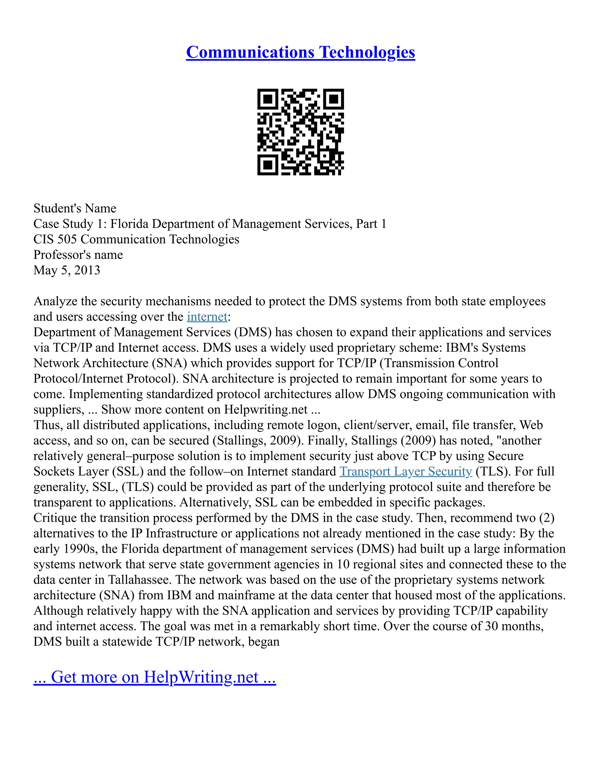 Communications Technologies
Student's Name
Case Study 1: Florida Department of Management Services, Part 1
CIS 505 Communication Technologies
Professor's name
May 5, 2013
Analyze the security mechanisms needed to protect the DMS systems from both state employees
and users accessing over the internet:
Department of Management Services (DMS) has chosen to expand their applications and services
via TCP/IP and Internet access. DMS uses a widely used proprietary scheme: IBM's Systems
Network Architecture (SNA) which provides support for TCP/IP (Transmission Control
Protocol/Internet Protocol). SNA architecture is projected to remain important for some years to
come. Implementing standardized protocol architectures allow DMS ongoing communication with
suppliers, ... Show more content on Helpwriting.net ...
Thus, all distributed applications, including remote logon, client/server, email, file transfer, Web
access, and so on, can be secured (Stallings, 2009). Finally, Stallings (2009) has noted, "another
relatively general–purpose solution is to implement security just above TCP by using Secure
Sockets Layer (SSL) and the follow–on Internet standard Transport Layer Security (TLS). For full
generality, SSL, (TLS) could be provided as part of the underlying protocol suite and therefore be
transparent to applications. Alternatively, SSL can be embedded in specific packages.
Critique the transition process performed by the DMS in the case study. Then, recommend two (2)
alternatives to the IP Infrastructure or applications not already mentioned in the case study: By the
early 1990s, the Florida department of management services (DMS) had built up a large information
systems network that serve state government agencies in 10 regional sites and connected these to the
data center in Tallahassee. The network was based on the use of the proprietary systems network
architecture (SNA) from IBM and mainframe at the data center that housed most of the applications.
Although relatively happy with the SNA application and services by providing TCP/IP capability
and internet access. The goal was met in a remarkably short time. Over the course of 30 months,
DMS built a statewide TCP/IP network, began
... Get more on HelpWriting.net ...
 
