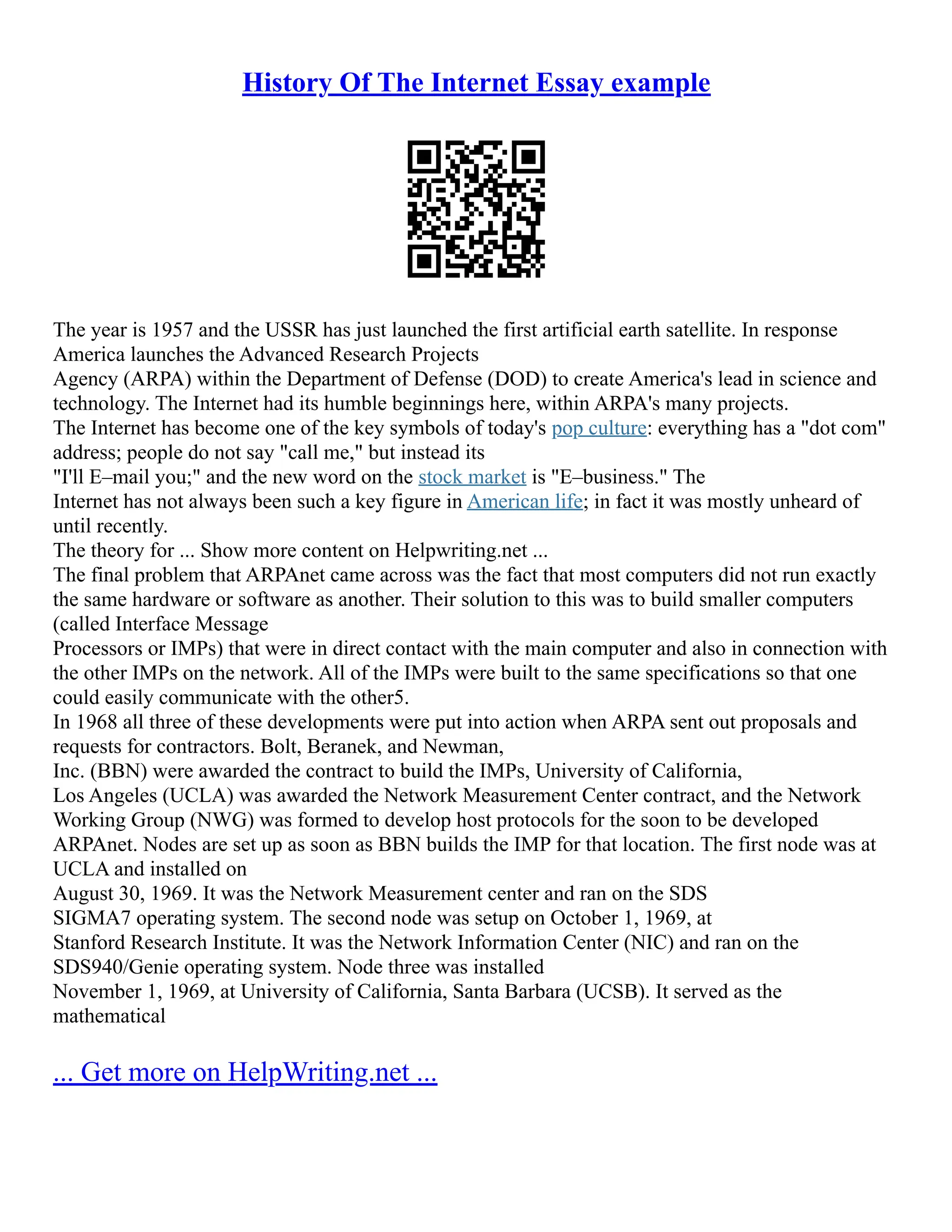 History Of The Internet Essay example
The year is 1957 and the USSR has just launched the first artificial earth satellite. In response
America launches the Advanced Research Projects
Agency (ARPA) within the Department of Defense (DOD) to create America's lead in science and
technology. The Internet had its humble beginnings here, within ARPA's many projects.
The Internet has become one of the key symbols of today's pop culture: everything has a "dot com"
address; people do not say "call me," but instead its
"I'll E–mail you;" and the new word on the stock market is "E–business." The
Internet has not always been such a key figure in American life; in fact it was mostly unheard of
until recently.
The theory for ... Show more content on Helpwriting.net ...
The final problem that ARPAnet came across was the fact that most computers did not run exactly
the same hardware or software as another. Their solution to this was to build smaller computers
(called Interface Message
Processors or IMPs) that were in direct contact with the main computer and also in connection with
the other IMPs on the network. All of the IMPs were built to the same specifications so that one
could easily communicate with the other5.
In 1968 all three of these developments were put into action when ARPA sent out proposals and
requests for contractors. Bolt, Beranek, and Newman,
Inc. (BBN) were awarded the contract to build the IMPs, University of California,
Los Angeles (UCLA) was awarded the Network Measurement Center contract, and the Network
Working Group (NWG) was formed to develop host protocols for the soon to be developed
ARPAnet. Nodes are set up as soon as BBN builds the IMP for that location. The first node was at
UCLA and installed on
August 30, 1969. It was the Network Measurement center and ran on the SDS
SIGMA7 operating system. The second node was setup on October 1, 1969, at
Stanford Research Institute. It was the Network Information Center (NIC) and ran on the
SDS940/Genie operating system. Node three was installed
November 1, 1969, at University of California, Santa Barbara (UCSB). It served as the
mathematical
... Get more on HelpWriting.net ...
 