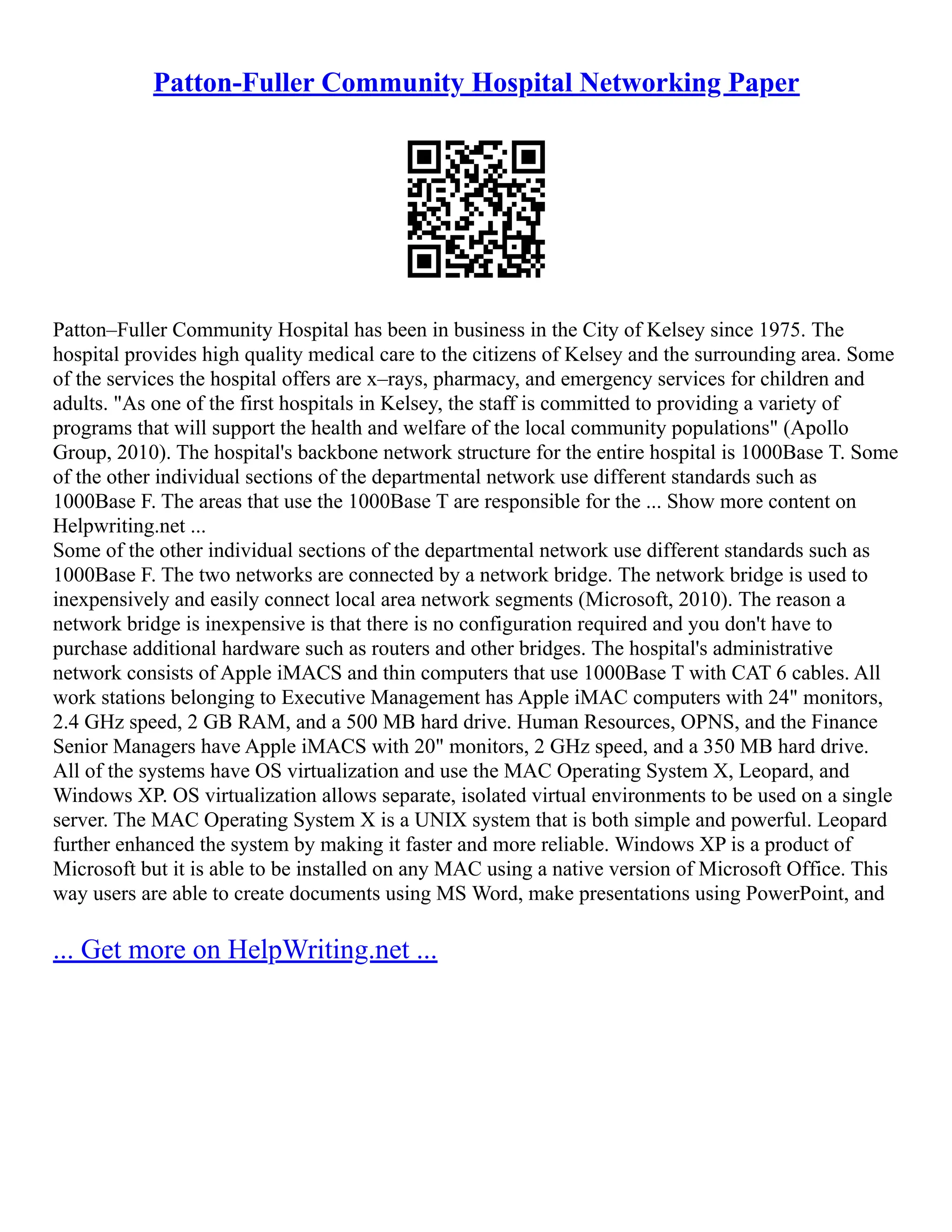 Patton-Fuller Community Hospital Networking Paper
Patton–Fuller Community Hospital has been in business in the City of Kelsey since 1975. The
hospital provides high quality medical care to the citizens of Kelsey and the surrounding area. Some
of the services the hospital offers are x–rays, pharmacy, and emergency services for children and
adults. "As one of the first hospitals in Kelsey, the staff is committed to providing a variety of
programs that will support the health and welfare of the local community populations" (Apollo
Group, 2010). The hospital's backbone network structure for the entire hospital is 1000Base T. Some
of the other individual sections of the departmental network use different standards such as
1000Base F. The areas that use the 1000Base T are responsible for the ... Show more content on
Helpwriting.net ...
Some of the other individual sections of the departmental network use different standards such as
1000Base F. The two networks are connected by a network bridge. The network bridge is used to
inexpensively and easily connect local area network segments (Microsoft, 2010). The reason a
network bridge is inexpensive is that there is no configuration required and you don't have to
purchase additional hardware such as routers and other bridges. The hospital's administrative
network consists of Apple iMACS and thin computers that use 1000Base T with CAT 6 cables. All
work stations belonging to Executive Management has Apple iMAC computers with 24" monitors,
2.4 GHz speed, 2 GB RAM, and a 500 MB hard drive. Human Resources, OPNS, and the Finance
Senior Managers have Apple iMACS with 20" monitors, 2 GHz speed, and a 350 MB hard drive.
All of the systems have OS virtualization and use the MAC Operating System X, Leopard, and
Windows XP. OS virtualization allows separate, isolated virtual environments to be used on a single
server. The MAC Operating System X is a UNIX system that is both simple and powerful. Leopard
further enhanced the system by making it faster and more reliable. Windows XP is a product of
Microsoft but it is able to be installed on any MAC using a native version of Microsoft Office. This
way users are able to create documents using MS Word, make presentations using PowerPoint, and
... Get more on HelpWriting.net ...
 