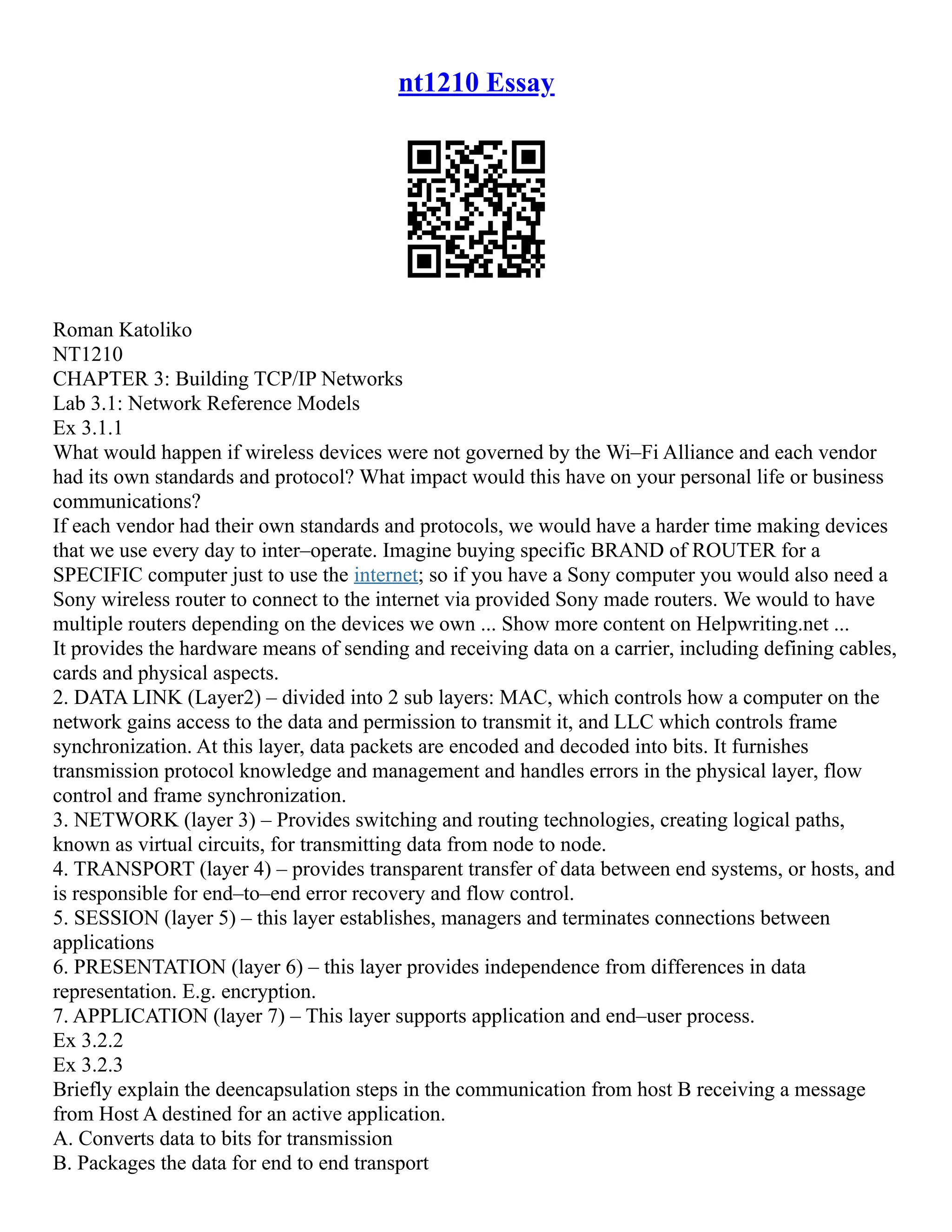 nt1210 Essay
Roman Katoliko
NT1210
CHAPTER 3: Building TCP/IP Networks
Lab 3.1: Network Reference Models
Ex 3.1.1
What would happen if wireless devices were not governed by the Wi–Fi Alliance and each vendor
had its own standards and protocol? What impact would this have on your personal life or business
communications?
If each vendor had their own standards and protocols, we would have a harder time making devices
that we use every day to inter–operate. Imagine buying specific BRAND of ROUTER for a
SPECIFIC computer just to use the internet; so if you have a Sony computer you would also need a
Sony wireless router to connect to the internet via provided Sony made routers. We would to have
multiple routers depending on the devices we own ... Show more content on Helpwriting.net ...
It provides the hardware means of sending and receiving data on a carrier, including defining cables,
cards and physical aspects.
2. DATA LINK (Layer2) – divided into 2 sub layers: MAC, which controls how a computer on the
network gains access to the data and permission to transmit it, and LLC which controls frame
synchronization. At this layer, data packets are encoded and decoded into bits. It furnishes
transmission protocol knowledge and management and handles errors in the physical layer, flow
control and frame synchronization.
3. NETWORK (layer 3) – Provides switching and routing technologies, creating logical paths,
known as virtual circuits, for transmitting data from node to node.
4. TRANSPORT (layer 4) – provides transparent transfer of data between end systems, or hosts, and
is responsible for end–to–end error recovery and flow control.
5. SESSION (layer 5) – this layer establishes, managers and terminates connections between
applications
6. PRESENTATION (layer 6) – this layer provides independence from differences in data
representation. E.g. encryption.
7. APPLICATION (layer 7) – This layer supports application and end–user process.
Ex 3.2.2
Ex 3.2.3
Briefly explain the deencapsulation steps in the communication from host B receiving a message
from Host A destined for an active application.
A. Converts data to bits for transmission
B. Packages the data for end to end transport
 