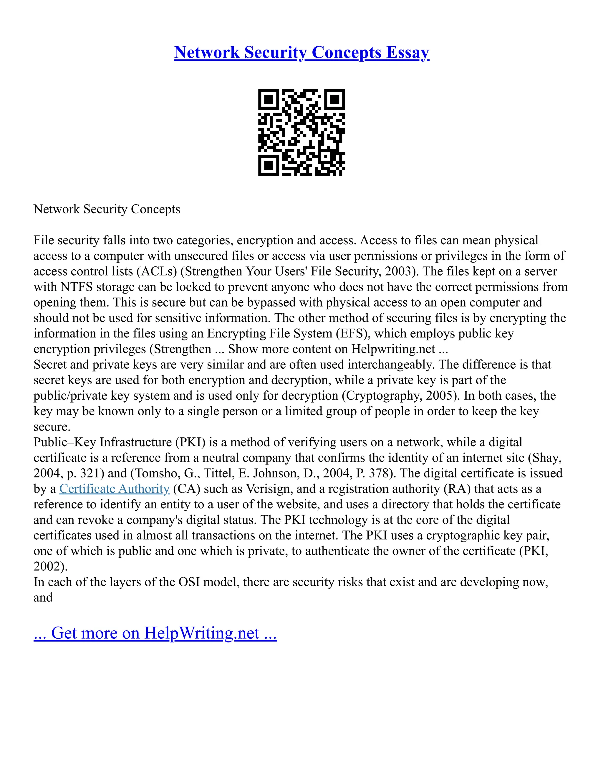 Network Security Concepts Essay
Network Security Concepts
File security falls into two categories, encryption and access. Access to files can mean physical
access to a computer with unsecured files or access via user permissions or privileges in the form of
access control lists (ACLs) (Strengthen Your Users' File Security, 2003). The files kept on a server
with NTFS storage can be locked to prevent anyone who does not have the correct permissions from
opening them. This is secure but can be bypassed with physical access to an open computer and
should not be used for sensitive information. The other method of securing files is by encrypting the
information in the files using an Encrypting File System (EFS), which employs public key
encryption privileges (Strengthen ... Show more content on Helpwriting.net ...
Secret and private keys are very similar and are often used interchangeably. The difference is that
secret keys are used for both encryption and decryption, while a private key is part of the
public/private key system and is used only for decryption (Cryptography, 2005). In both cases, the
key may be known only to a single person or a limited group of people in order to keep the key
secure.
Public–Key Infrastructure (PKI) is a method of verifying users on a network, while a digital
certificate is a reference from a neutral company that confirms the identity of an internet site (Shay,
2004, p. 321) and (Tomsho, G., Tittel, E. Johnson, D., 2004, P. 378). The digital certificate is issued
by a Certificate Authority (CA) such as Verisign, and a registration authority (RA) that acts as a
reference to identify an entity to a user of the website, and uses a directory that holds the certificate
and can revoke a company's digital status. The PKI technology is at the core of the digital
certificates used in almost all transactions on the internet. The PKI uses a cryptographic key pair,
one of which is public and one which is private, to authenticate the owner of the certificate (PKI,
2002).
In each of the layers of the OSI model, there are security risks that exist and are developing now,
and
... Get more on HelpWriting.net ...
 