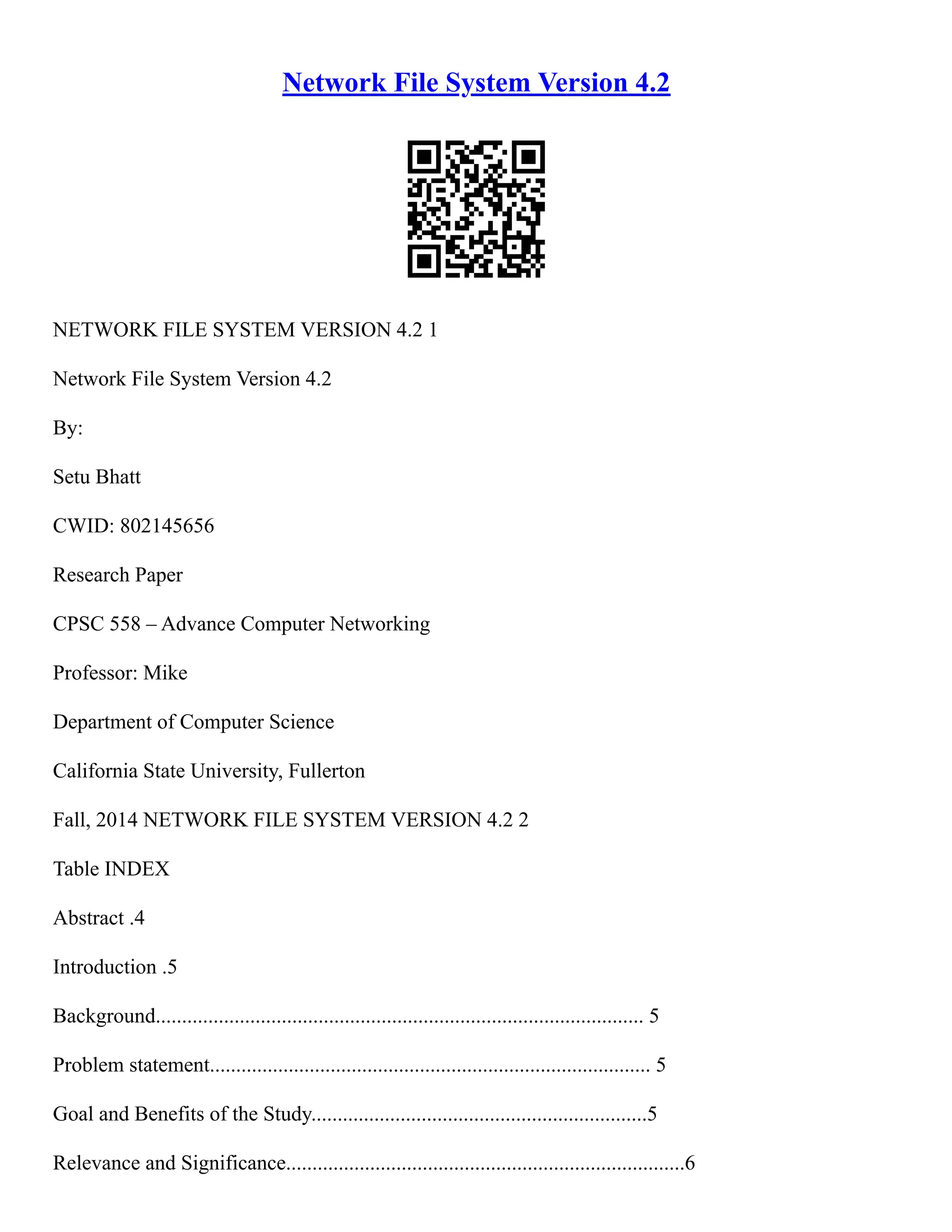 Network File System Version 4.2
NETWORK FILE SYSTEM VERSION 4.2 1
Network File System Version 4.2
By:
Setu Bhatt
CWID: 802145656
Research Paper
CPSC 558 – Advance Computer Networking
Professor: Mike
Department of Computer Science
California State University, Fullerton
Fall, 2014 NETWORK FILE SYSTEM VERSION 4.2 2
Table INDEX
Abstract .4
Introduction .5
Background............................................................................................. 5
Problem statement.................................................................................... 5
Goal and Benefits of the Study................................................................5
Relevance and Significance............................................................................6
 