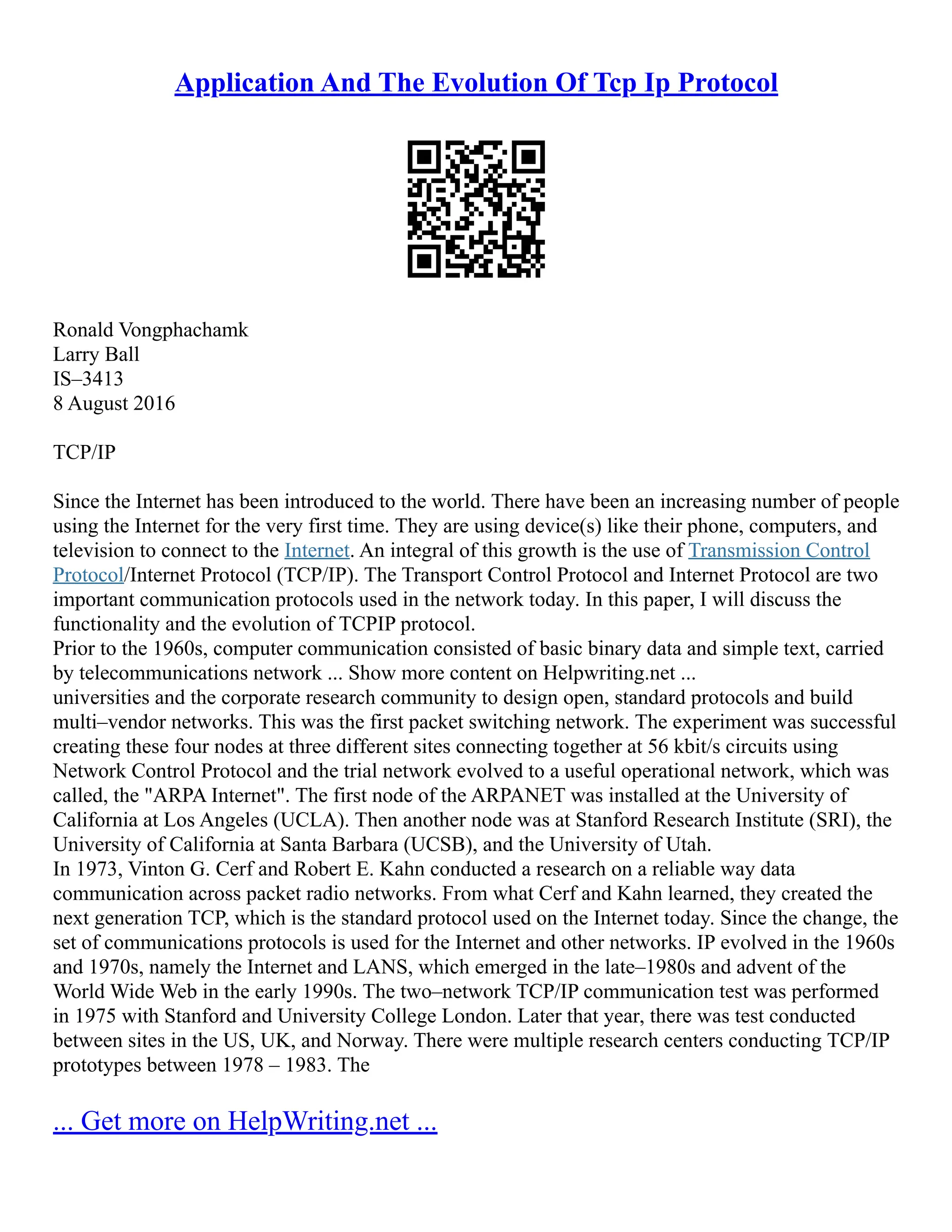 Application And The Evolution Of Tcp Ip Protocol
Ronald Vongphachamk
Larry Ball
IS–3413
8 August 2016
TCP/IP
Since the Internet has been introduced to the world. There have been an increasing number of people
using the Internet for the very first time. They are using device(s) like their phone, computers, and
television to connect to the Internet. An integral of this growth is the use of Transmission Control
Protocol/Internet Protocol (TCP/IP). The Transport Control Protocol and Internet Protocol are two
important communication protocols used in the network today. In this paper, I will discuss the
functionality and the evolution of TCPIP protocol.
Prior to the 1960s, computer communication consisted of basic binary data and simple text, carried
by telecommunications network ... Show more content on Helpwriting.net ...
universities and the corporate research community to design open, standard protocols and build
multi–vendor networks. This was the first packet switching network. The experiment was successful
creating these four nodes at three different sites connecting together at 56 kbit/s circuits using
Network Control Protocol and the trial network evolved to a useful operational network, which was
called, the "ARPA Internet". The first node of the ARPANET was installed at the University of
California at Los Angeles (UCLA). Then another node was at Stanford Research Institute (SRI), the
University of California at Santa Barbara (UCSB), and the University of Utah.
In 1973, Vinton G. Cerf and Robert E. Kahn conducted a research on a reliable way data
communication across packet radio networks. From what Cerf and Kahn learned, they created the
next generation TCP, which is the standard protocol used on the Internet today. Since the change, the
set of communications protocols is used for the Internet and other networks. IP evolved in the 1960s
and 1970s, namely the Internet and LANS, which emerged in the late–1980s and advent of the
World Wide Web in the early 1990s. The two–network TCP/IP communication test was performed
in 1975 with Stanford and University College London. Later that year, there was test conducted
between sites in the US, UK, and Norway. There were multiple research centers conducting TCP/IP
prototypes between 1978 – 1983. The
... Get more on HelpWriting.net ...
 