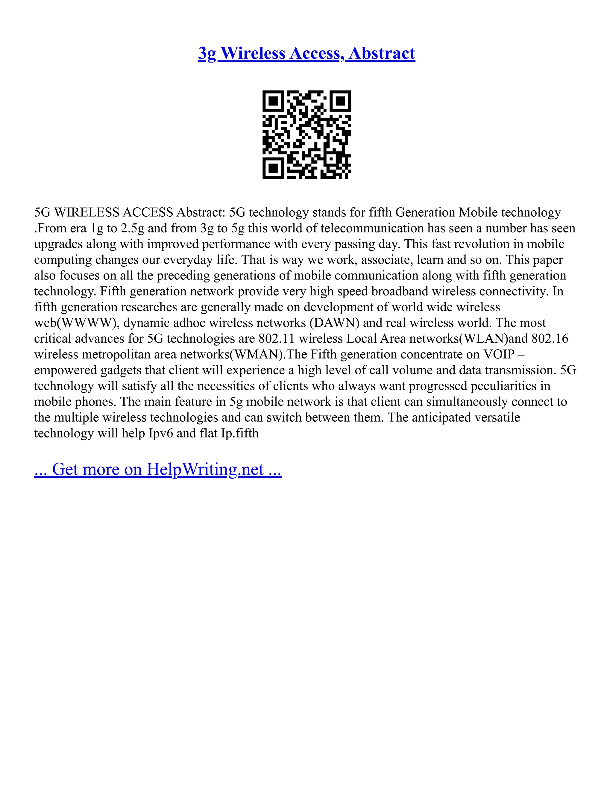 3g Wireless Access, Abstract
5G WIRELESS ACCESS Abstract: 5G technology stands for fifth Generation Mobile technology
.From era 1g to 2.5g and from 3g to 5g this world of telecommunication has seen a number has seen
upgrades along with improved performance with every passing day. This fast revolution in mobile
computing changes our everyday life. That is way we work, associate, learn and so on. This paper
also focuses on all the preceding generations of mobile communication along with fifth generation
technology. Fifth generation network provide very high speed broadband wireless connectivity. In
fifth generation researches are generally made on development of world wide wireless
web(WWWW), dynamic adhoc wireless networks (DAWN) and real wireless world. The most
critical advances for 5G technologies are 802.11 wireless Local Area networks(WLAN)and 802.16
wireless metropolitan area networks(WMAN).The Fifth generation concentrate on VOIP –
empowered gadgets that client will experience a high level of call volume and data transmission. 5G
technology will satisfy all the necessities of clients who always want progressed peculiarities in
mobile phones. The main feature in 5g mobile network is that client can simultaneously connect to
the multiple wireless technologies and can switch between them. The anticipated versatile
technology will help Ipv6 and flat Ip.fifth
... Get more on HelpWriting.net ...
 