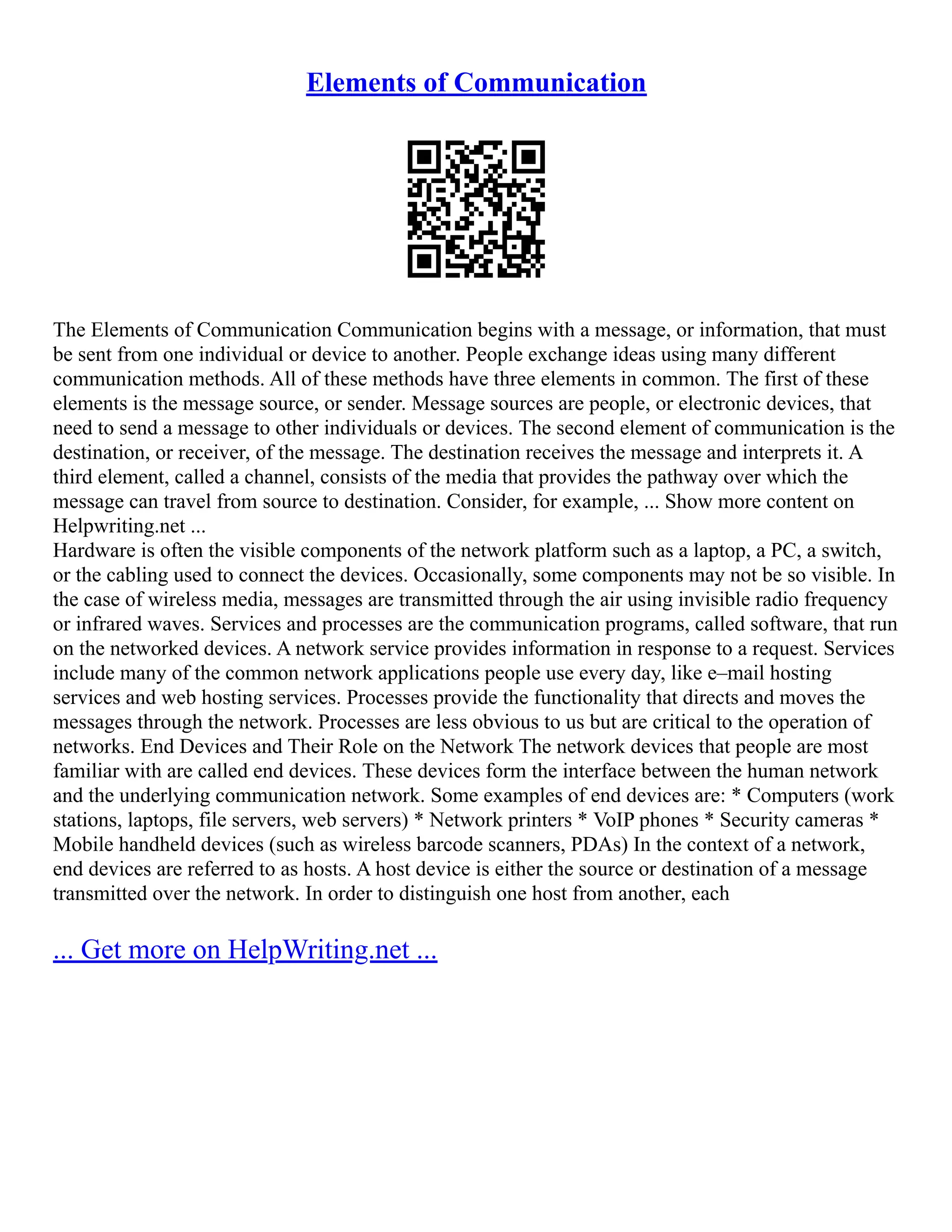 Elements of Communication
The Elements of Communication Communication begins with a message, or information, that must
be sent from one individual or device to another. People exchange ideas using many different
communication methods. All of these methods have three elements in common. The first of these
elements is the message source, or sender. Message sources are people, or electronic devices, that
need to send a message to other individuals or devices. The second element of communication is the
destination, or receiver, of the message. The destination receives the message and interprets it. A
third element, called a channel, consists of the media that provides the pathway over which the
message can travel from source to destination. Consider, for example, ... Show more content on
Helpwriting.net ...
Hardware is often the visible components of the network platform such as a laptop, a PC, a switch,
or the cabling used to connect the devices. Occasionally, some components may not be so visible. In
the case of wireless media, messages are transmitted through the air using invisible radio frequency
or infrared waves. Services and processes are the communication programs, called software, that run
on the networked devices. A network service provides information in response to a request. Services
include many of the common network applications people use every day, like e–mail hosting
services and web hosting services. Processes provide the functionality that directs and moves the
messages through the network. Processes are less obvious to us but are critical to the operation of
networks. End Devices and Their Role on the Network The network devices that people are most
familiar with are called end devices. These devices form the interface between the human network
and the underlying communication network. Some examples of end devices are: * Computers (work
stations, laptops, file servers, web servers) * Network printers * VoIP phones * Security cameras *
Mobile handheld devices (such as wireless barcode scanners, PDAs) In the context of a network,
end devices are referred to as hosts. A host device is either the source or destination of a message
transmitted over the network. In order to distinguish one host from another, each
... Get more on HelpWriting.net ...
 