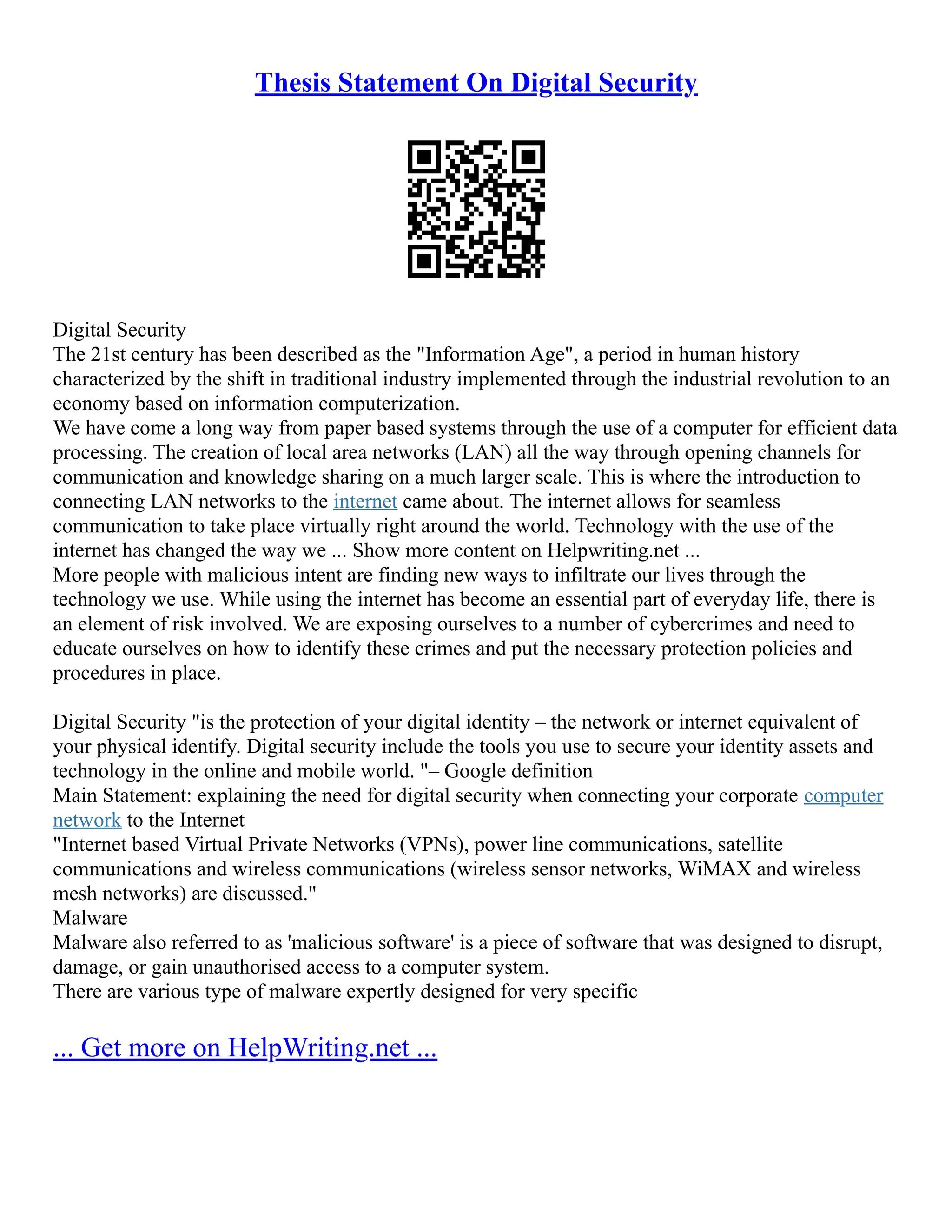 Thesis Statement On Digital Security
Digital Security
The 21st century has been described as the "Information Age", a period in human history
characterized by the shift in traditional industry implemented through the industrial revolution to an
economy based on information computerization.
We have come a long way from paper based systems through the use of a computer for efficient data
processing. The creation of local area networks (LAN) all the way through opening channels for
communication and knowledge sharing on a much larger scale. This is where the introduction to
connecting LAN networks to the internet came about. The internet allows for seamless
communication to take place virtually right around the world. Technology with the use of the
internet has changed the way we ... Show more content on Helpwriting.net ...
More people with malicious intent are finding new ways to infiltrate our lives through the
technology we use. While using the internet has become an essential part of everyday life, there is
an element of risk involved. We are exposing ourselves to a number of cybercrimes and need to
educate ourselves on how to identify these crimes and put the necessary protection policies and
procedures in place.
Digital Security "is the protection of your digital identity – the network or internet equivalent of
your physical identify. Digital security include the tools you use to secure your identity assets and
technology in the online and mobile world. "– Google definition
Main Statement: explaining the need for digital security when connecting your corporate computer
network to the Internet
"Internet based Virtual Private Networks (VPNs), power line communications, satellite
communications and wireless communications (wireless sensor networks, WiMAX and wireless
mesh networks) are discussed."
Malware
Malware also referred to as 'malicious software' is a piece of software that was designed to disrupt,
damage, or gain unauthorised access to a computer system.
There are various type of malware expertly designed for very specific
... Get more on HelpWriting.net ...
 