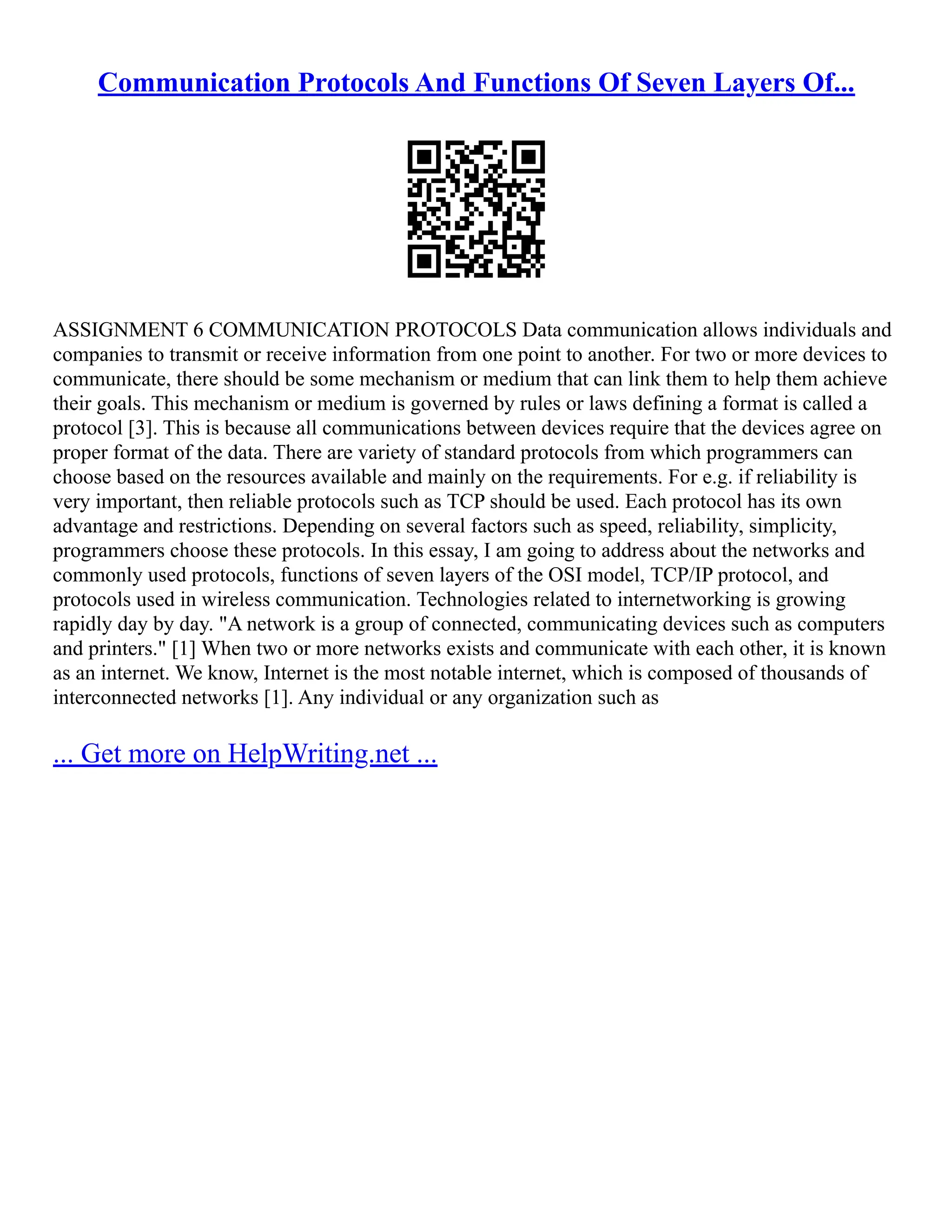Communication Protocols And Functions Of Seven Layers Of...
ASSIGNMENT 6 COMMUNICATION PROTOCOLS Data communication allows individuals and
companies to transmit or receive information from one point to another. For two or more devices to
communicate, there should be some mechanism or medium that can link them to help them achieve
their goals. This mechanism or medium is governed by rules or laws defining a format is called a
protocol [3]. This is because all communications between devices require that the devices agree on
proper format of the data. There are variety of standard protocols from which programmers can
choose based on the resources available and mainly on the requirements. For e.g. if reliability is
very important, then reliable protocols such as TCP should be used. Each protocol has its own
advantage and restrictions. Depending on several factors such as speed, reliability, simplicity,
programmers choose these protocols. In this essay, I am going to address about the networks and
commonly used protocols, functions of seven layers of the OSI model, TCP/IP protocol, and
protocols used in wireless communication. Technologies related to internetworking is growing
rapidly day by day. "A network is a group of connected, communicating devices such as computers
and printers." [1] When two or more networks exists and communicate with each other, it is known
as an internet. We know, Internet is the most notable internet, which is composed of thousands of
interconnected networks [1]. Any individual or any organization such as
... Get more on HelpWriting.net ...
 