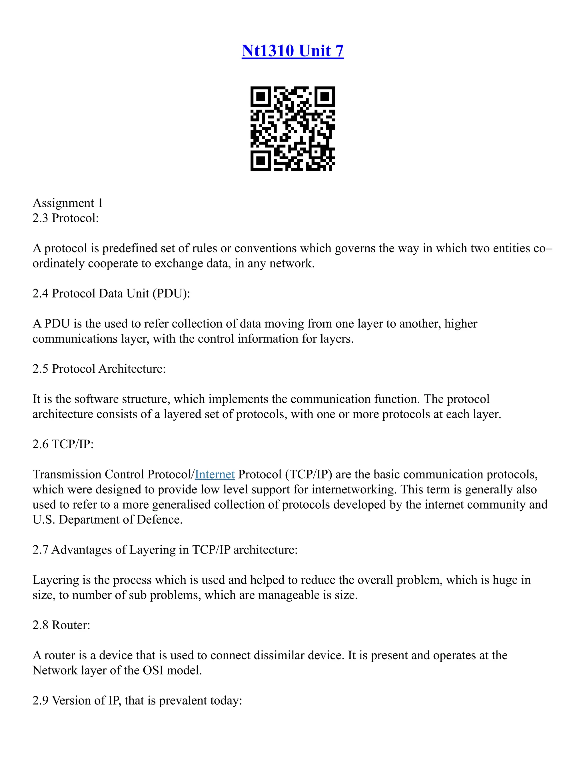 Nt1310 Unit 7
Assignment 1
2.3 Protocol:
A protocol is predefined set of rules or conventions which governs the way in which two entities co–
ordinately cooperate to exchange data, in any network.
2.4 Protocol Data Unit (PDU):
A PDU is the used to refer collection of data moving from one layer to another, higher
communications layer, with the control information for layers.
2.5 Protocol Architecture:
It is the software structure, which implements the communication function. The protocol
architecture consists of a layered set of protocols, with one or more protocols at each layer.
2.6 TCP/IP:
Transmission Control Protocol/Internet Protocol (TCP/IP) are the basic communication protocols,
which were designed to provide low level support for internetworking. This term is generally also
used to refer to a more generalised collection of protocols developed by the internet community and
U.S. Department of Defence.
2.7 Advantages of Layering in TCP/IP architecture:
Layering is the process which is used and helped to reduce the overall problem, which is huge in
size, to number of sub problems, which are manageable is size.
2.8 Router:
A router is a device that is used to connect dissimilar device. It is present and operates at the
Network layer of the OSI model.
2.9 Version of IP, that is prevalent today:
 