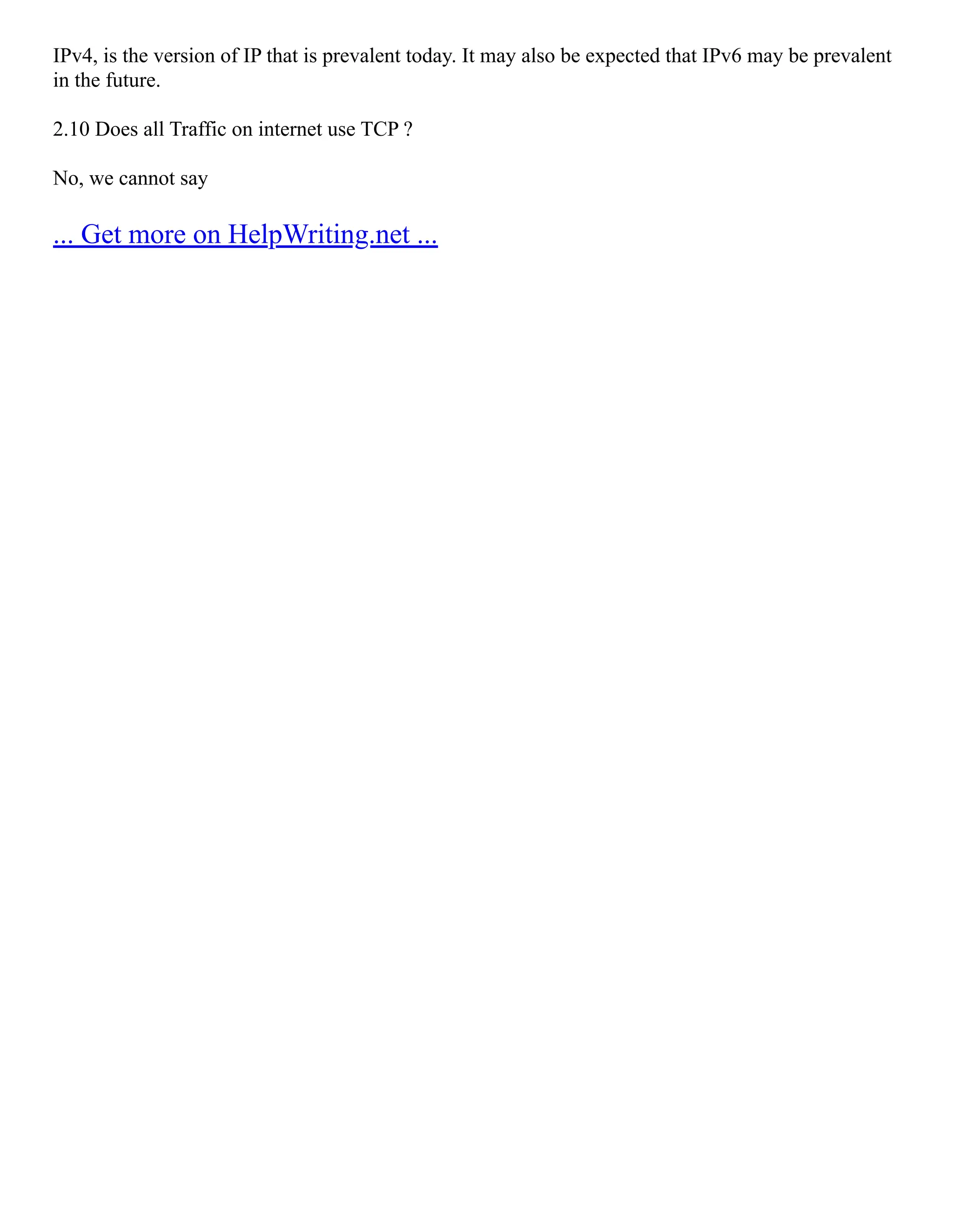 IPv4, is the version of IP that is prevalent today. It may also be expected that IPv6 may be prevalent
in the future.
2.10 Does all Traffic on internet use TCP ?
No, we cannot say
... Get more on HelpWriting.net ...
 