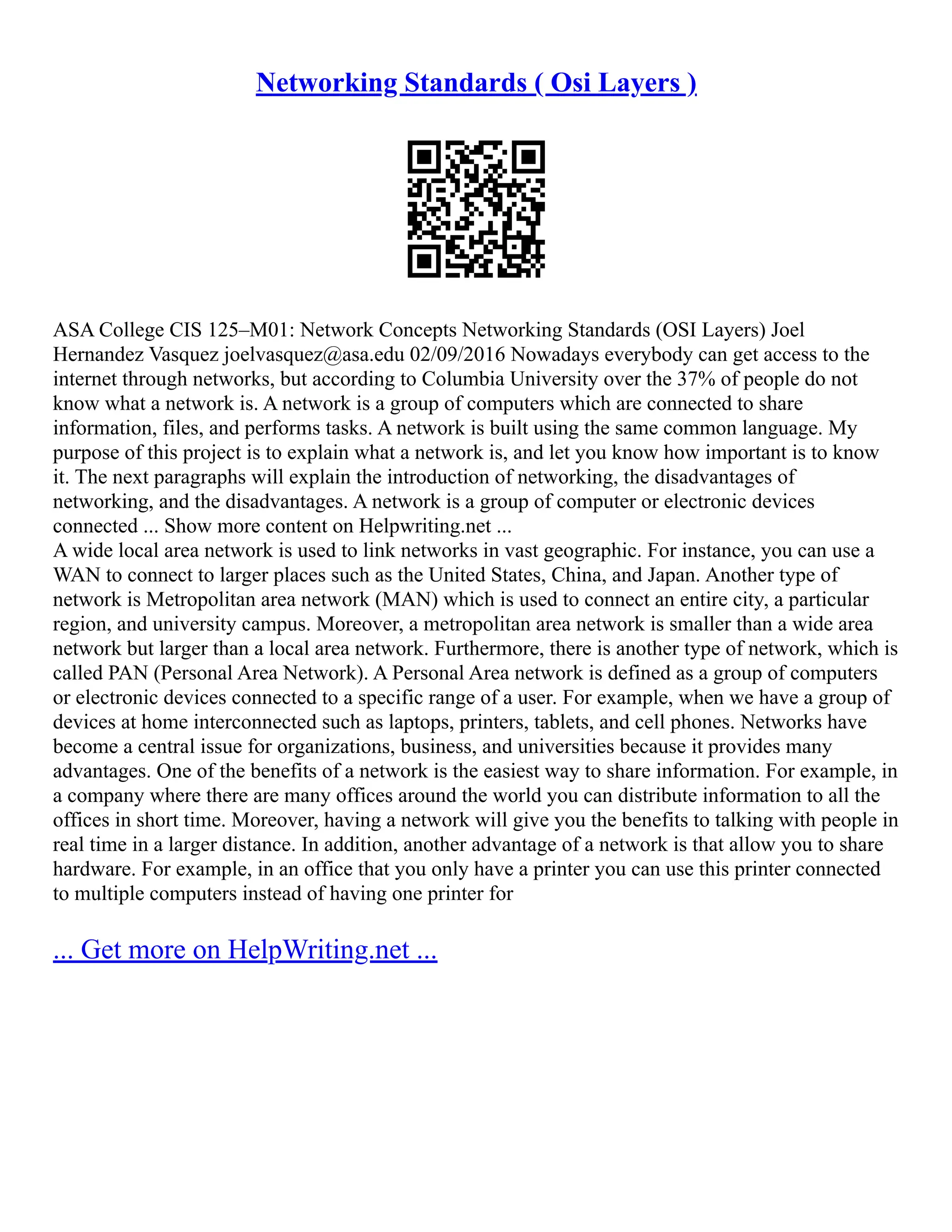 Networking Standards ( Osi Layers )
ASA College CIS 125–M01: Network Concepts Networking Standards (OSI Layers) Joel
Hernandez Vasquez joelvasquez@asa.edu 02/09/2016 Nowadays everybody can get access to the
internet through networks, but according to Columbia University over the 37% of people do not
know what a network is. A network is a group of computers which are connected to share
information, files, and performs tasks. A network is built using the same common language. My
purpose of this project is to explain what a network is, and let you know how important is to know
it. The next paragraphs will explain the introduction of networking, the disadvantages of
networking, and the disadvantages. A network is a group of computer or electronic devices
connected ... Show more content on Helpwriting.net ...
A wide local area network is used to link networks in vast geographic. For instance, you can use a
WAN to connect to larger places such as the United States, China, and Japan. Another type of
network is Metropolitan area network (MAN) which is used to connect an entire city, a particular
region, and university campus. Moreover, a metropolitan area network is smaller than a wide area
network but larger than a local area network. Furthermore, there is another type of network, which is
called PAN (Personal Area Network). A Personal Area network is defined as a group of computers
or electronic devices connected to a specific range of a user. For example, when we have a group of
devices at home interconnected such as laptops, printers, tablets, and cell phones. Networks have
become a central issue for organizations, business, and universities because it provides many
advantages. One of the benefits of a network is the easiest way to share information. For example, in
a company where there are many offices around the world you can distribute information to all the
offices in short time. Moreover, having a network will give you the benefits to talking with people in
real time in a larger distance. In addition, another advantage of a network is that allow you to share
hardware. For example, in an office that you only have a printer you can use this printer connected
to multiple computers instead of having one printer for
... Get more on HelpWriting.net ...
 